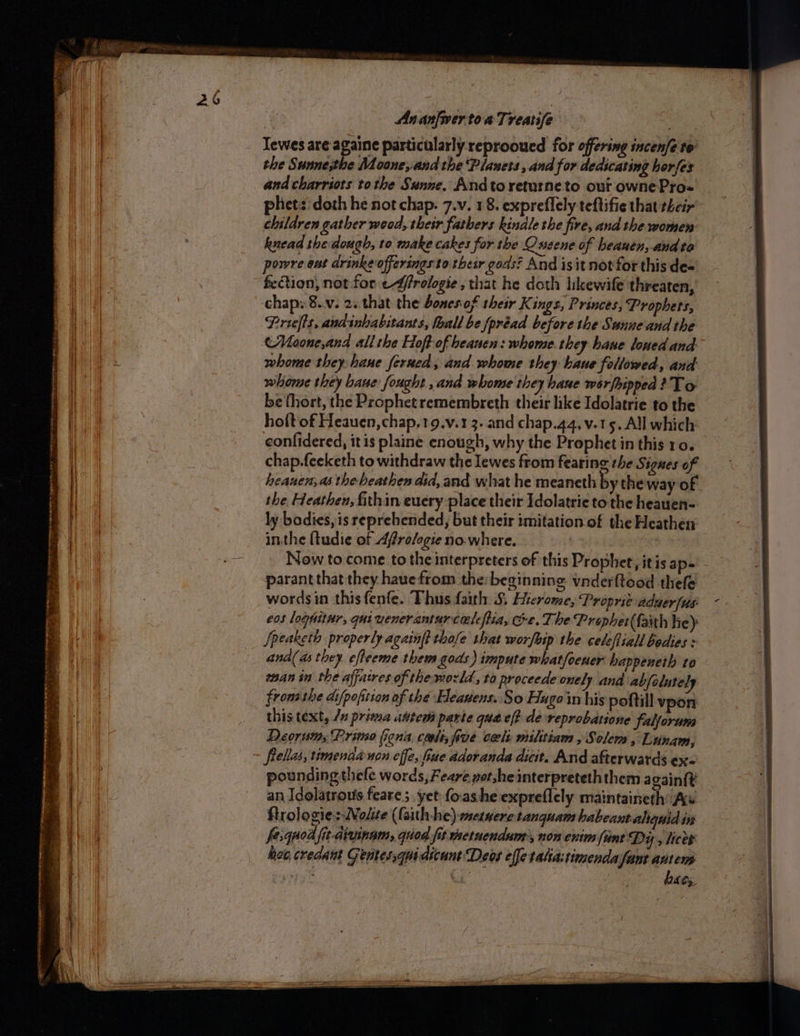 Sie ei ina ah eae ae en — ee oe * ta me . a ee See: OSS eT PS —— a eee Ananfiver toa Treatife the Sunne;the Moone, and the Planets , and for dedicating horfex and charriots tothe Sunne. Andto returneto our ownePro- phetz:doth he not chap. 7.v. 18. expreflely teftifie that their’ children gather weod, their fathers kinale the fire, and the women knead she dough, 10 make cakes for the Cusene of heauen,-andto powre ent drinke offeringsto their gods? And isit notfor this de- fection, not for effrologie , that he doth likewife threaten, chap. 8..v. 2..that the bones of their Kings, Princes, Prophets, Priefts, andinhabitants, fhall be fpréad before the Sunne and the (Moone,and all the Hoft-of beanen: whome they haue loned and whome they hane ferued, and whome they baue followed, and whome they bane fought ,and whomse they bane werfhipped? To be thort, the Prophetremembreth their like Idolatrie to the hoft of Heauen,chap,19.v.1 3. and chap.44, v.15. All which confidered, itis plane enough, why the Prophet in this 10. chap.feeketh to withdraw the lewes from fearing the Sigues of heanen, as the beathen did, and what he meaneth by the way of the Heathen, fthin euery place their Idolatrie tothe heauen- ly bodies, is reprebended, but their imitation of the Heathen: inthe ftudie of Afrologie no.where. Now to. come to the interpreters of this Prophet, itis ape parant that they hauefrom the:beginning vnderftood thefe wordsin this fenfe. Thus faith §, Hierome, Proprit aduer [us eos loghitnr, qui vencramurceleftia, Ge. The Prophet (faith he) ana( as they. efleeme them gods) impute what/oener happeneth to man in the affaires of thewozld, to proceede onely and abfolutely fronsthe difpofition of the Heavens. So Hugoin his poftill vpon this text, 7s prima uttem parte quae? de-reprobatione falforum Deoruin Primo liena conte; five cecls militiam , Solem, Lunam, frellas, timendanon effe, fiae adoranda dict. And afterwards ex- pounding thele words, Feare pot,heinterpreteth them again{t an Idelatrous feare; yet fo-ashe expreflely maintaineth As ftrologie:-Nolite (faith-he) metuerc tanquam habeantaliquid i fe.quod fit-aivinam, qiod fis wetnendam, non enim fint Dy, licer how, credant Gentes,qui dicunt Deos effe tatia: timenda fant antenp : Cis ba G5.