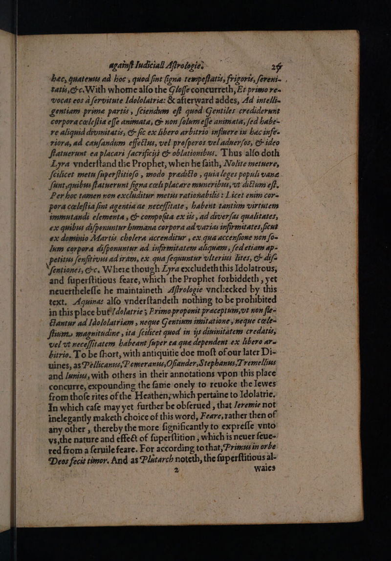 againptludiciall Afirotopie;- 3g bac, guatenus ad hoc, quod fint (igna tempefiatis, frigoris, fereni- tats, Ge. With whome alfo the Glofeconcurreth, Er primo rea wocat eos afervitute Idololatria: &amp; afterward addes, Ad intellin gentiam prime partis, fciendum eff qued Gentiles. crediderunt corporaceclefiia effe animata, G non folumeffe animata; fed habe- ve aliquid divinitatis, &amp; fic ex libero arbitrio inflnere tx hacinfes -viora, ad canfandum effetius, vel pro[peros vel adner[os, G ideo fratuerunt ea placars facrificys &amp; oblationbus. Thus alfo doth Lyra vnderftand the Prophet, when he faith, Wolsre metuere, feilicet metu fuperfiitiofo , modo praditto , quialeges popul: vane. fart quibus fiatnerunt igna cel placare muncribus, ut dillum eft. Per hoc tamen non excluditur metus rationabilss : Licet enim core poracecleftia fint agentia ae neceffitate, habent tantum virtutens seamutands elementa , &amp; compolita ex is ad diverfas qualitates, ex quibus difpenuntur humana corpora ad varias infirmiuates,ficut ex dominio Martis cholera accendstur , ex.quaaccenfione non {o= lum corpora difponuntur ad. infirmitatem aliquam, fed etiam ap- petitus fenfitivus ad sram, ex qua fequuntur viterins lites, &amp; df= \fentiones, &amp;c. Where though Lyra excludeth this Idolatrous; and fuperftitious feare, which the Prophet forbiddeth , yet neuetthelefle he maintaineth Affrologie vncliecked by this text. Agquina: alfo vnder{tandeth nothing to be prohibited in this place but'/dolatrie 5 Primo proponst praceptum,vt non fle- Eantur ad Idololatriam , neque Gentinm imitatione neque Carle fiisims magnitadine , ita feilicet quod in ys diuinitatem credatis, wel ut neceffitatem habeant fuper ea qua dependent .ex libero are bitrio. To be thort, with antiquitie doe moft of our later Di- nines, as Pellicants,P oneranws,Ofiander,Stephanus,T remellins and /wnixs, with others in their annotations vpon this place concurre, expounding the fame onely to reuoke the lewes from thofe rites ofthe Heathen, which pertaine to Idolatrie. In which cafe may yet further be obferued , that Jeremie not inelegantly maketh choice of this word, Feare, rather then of any other , thereby the more fignificantly to exprefle vnto vs,the nature and effeét of {uperftition , which is neuer feue- ved froma fernile feare. For according tothat, Prima in orbe: Deos fecit timor. And as Plutarch noteth, the fuperftitious al- | 2 wales