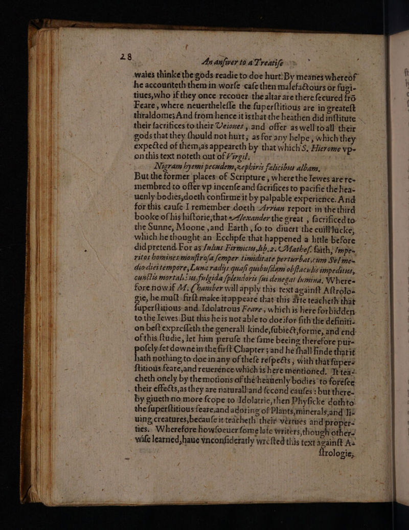 a — — iahetieceteenmtnan ‘ + 2285 CR ne wae chines = a Or = = ead AP eo Ao ee ee Ste cee alana : — PODER SER rp tment _ . go ee ‘ Sap eS ee eae ren tert St Rete ea An anfwver to ATreatife. > he accounteth them in worfe ‘cafe then malefaétours or fugi- Feare , where neuerthelefle the fuperftitious are in oreateft thraldome;And from hence it isthat the heathen did inftitute their facrifices totheir Veioues,.and offer aswell toall their gods that they fhould not hurt; as for any helpe’, which they expected of them,as appeareth by that which’S. Hievome vp- on this text noteth out of Virgi?. : ) Nigram hyemt pecudem,zephires felicibus albam, But the former places: of Scripture , wherethe lewes'are res uenly bodies,docth confirme it by palpable experience. And for this caufe I remember-doeth Arzian report inthe third booke of his hiftorie;that</exander the great , facrificedto- the Sunne, Moone ,and Earth, fo to diuert the euillucke) which he thought.an Ecclipfe that happened a httle before did pretend. For as:/adas Firmicis,ib.2. Mathef, faith, /mpe- ritos hominesimonftrala femper tinaidirate perturbaticum Sel me's dio-diei tempore, Lune radys quafi quibufdam obfiacuks impeditus, cuntlis mortal: us, fulgida {plendores fat denegat lumina. Where« fore now if AL. Chamber will apply this text againtt Aftrolas gie, he. mult firltmake itappeare that this atte teacheth that fuper{titious-and. Idolatrous Feare, which is Here forbidden. tothe Iewes.But this heis notable to doeifor fith the definitie on beftexprefleth the general kinde,fubie@forme, and end: of this {tudie, let him perufe the fame beeing therefore pur- pofelyfetdowne nthe firft Chapter sand he thall finde thatit hath nothing to doein any of thefe refpes; with thatfupers ftitious feare,and rewerénce which is here mentioned, Te téa2- cheth onely by themotions of thetheanenly bodies’ to forélee. by giuethno more fcope to Adolatrie, then Phyficke’ dethto: the fuperftitious feare;and adoting of Plants, minerals,and Iie ving creatures;becaufleitteacheth their vertues and 'proper- ties.. Wherefore howfoeuer fome late writers, though other {trologie;