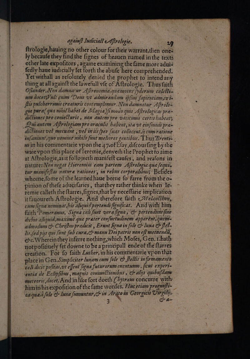 ftrologie,hauing no other colour for their warrant,then one ly becaufe they find the fignes of heauen named inthe text? other late expofitors’, againe examining the fame more adui< fedly haue indicially fet forth the abufe here comprehended. Yet withall as refolutely denied the prophet to intend any thing at all againft the lawefull vfe of Aftrologie. ‘Thus faith Ofiander,Non damuatur Afirencmia.quamotns fyderum calests- um dscet;Vult enim “Deus ut admirandams ipfius [apientiam,tz ts fits pulcherrimes creaturés contemplemur.Non damnatur Aftrol- gha pura( que init habet de Magia)i modo quis Aftrologicas pre aithiones pro contecluris , nom autem pre vaticinia certis habcats dittiones vel metuant , vel in 1s [pes fuas collocest,4 cum vatione infaniunt,quo nomine ushilo funt melhores gentibua, Thus Brenti- - win his commentarie vpon the 47.0f Efay difcourfing by the waievpon this place of leremie,denyeth the Prophetto aime at Aftrologie,as it followeth manifelt caufes , and reafons in nature: Non negat Hieremits eam partem Aftrolagic qua feqitin tur manifeflas nature rationes’, in rebus corporahbus; Belides whome,fome of the learned haue beene fo’ farre from the o-~ pinion of thefe aduerfarics , thatthey rather thinke when Te- remie calleth the ftarres, fignes,that by neceflarie implication itfauoureth Aftrofogie. And theretore faith « 77elantthon, cum figna nominat bis aliquid portend: fienficar. And with him frith Pomeranus, S. sona cel fant vera figna, &amp; portenduntyine duhio aliquid,maximé qua prater confuetudinem apparént, quem adinsdum t Chriftuspredicit , Erunt fiona in fole &amp; luna &amp; fel- lis fed pys qut fant fab cura, manu Det patris non eft mettendn, ec. Wherein they inferre nothing which Mofes, Gen. t-hath notpofitinely fet downe to be a printipall endeof the ftarres creation. Fot fo faith Lather, in his commientarie vpon that place in Gen.S. impliciter lanam cum fole @ teliis in firmamento cali dicit pofitas,ut effent figna futnrorum euentunm > (cut expert entia de Eclipfibus, magnis coniantlionibus , c alys quibufdans meteoris docet.And inlike fort doeth ( bytravs concurre with: himin his expofition of the fame wordes. Hac etiam proguofti- caqueltfole &amp; lana fomuntar,c in Arqtoin Georgics se j 3 i