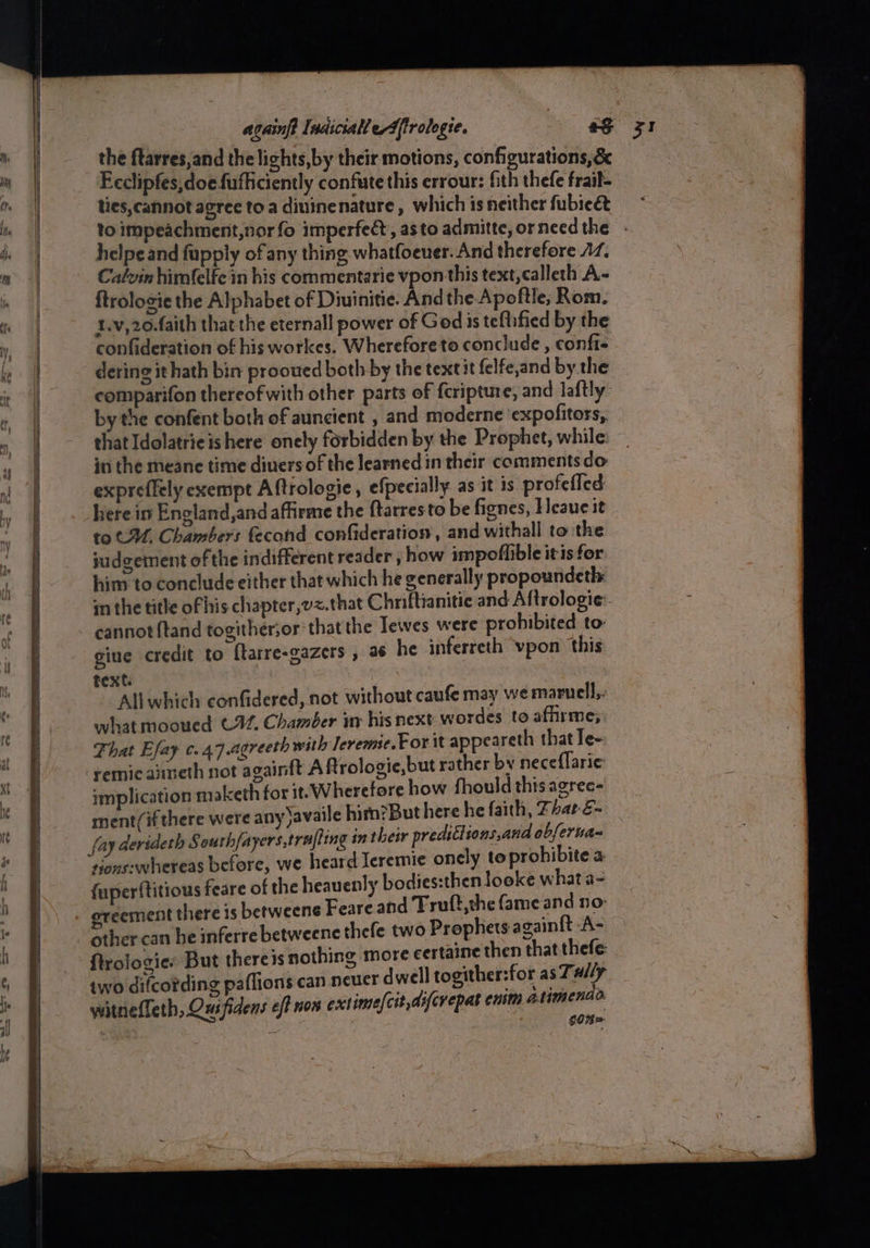 the ftarres,and the lichts,by their motions, configurations, &amp; Eeclipfes,doefufficiently confute this errour: fith thefe frail- ties, cannot agree toa diuinenature, which is neither fubie&amp; to impeachment,nor fo imperfect, asto admitte,orneedthe - helpeand fupply of any thing whatfoeuer. And therefore 17. Calvin himfelfc in his commentarie vpon this text, calleth A- ftrolosie the Alphabet of Diuinitie. And the Apoftle; Rom. 1.v,20.faith that the eternall power of God is teflified by the confideration of his workes. W herefore to conclude , confi- dering it hath bin prooued both by the textit felfe,and by the comparifon thereof with other parts of fcripture, and laftly by the confent both of auncient , and moderne ‘expofitors, that Idolatrieis here onely forbidden by the Prophet, while in the meane time divers of the learned in their comments do expreffely exempt Aftrologie, efpecially as it 1s profefled here im Encland,and afirme the ftarresto be fignes, Heaue it to CM, Chambers fecond confideration,, and withall to the judgement of the indifferent reader , how impofiible itis for him to conclude either that which he generally propoundeth in the title of his chapter,vz.that Chriftianitic and Aftrologie- cannot ftand togither;or that the Tewes were prohibited to: giue credit to ftarre-gazers , 36 he inferreth vpon this text. ‘Allwhich confidered, not without caufe may we maruell,. what mooued C22. Chamber inv his next wordes to afhrme; That Efay c.47.agreeth with Jevemie.For it appeareth that Ie~ remicaineth not againft A ftrologie,but rather by neceflaric implication maketh for it! W herefore how fhould this agrec- ment/if there were any)availe him?But here he faith, Thar é- fay derideth South{a vers ,trafling in their preditlions,and abfertian sions:whereas before, we heard Ieremie onely to prohibitea fuperftitious feare of the heavenly bodies:then looke what a- ereement there is betweene Feare and Truft,the fame and no other can he inferre betweene thefe two Prophets againft A- ftrolocie: But theres nothing more certaine then that thefe two difcording paflions can neuer dwell togither:for as Tally
