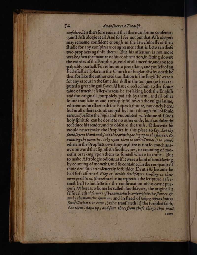 RA rein ene snety — eee _ aie er a pie abecinrueccr sone te tame ai in =< 1h eae eg ee ee Seen = _ See ROLE Te ca rt nrenernrn Sean x7 aoe arn SRS ene n seme ry . a _ wee = e Rae —- confidere.Itis therefore euident that there can be no confenta- gain{t Aftrologie at all And fo I {ce not but that Aftrologers {tudie for any confpiracie or agreement that is between thefe weake,then the manner of his confirmation,in fetting dowste the wordes of the Prophet, is,void of all finceritie,and too too cclefiafticall place in the Church of England?why doethhe then forfake the authorized tranflation in the Enelifh? wereit for any errour in the fame,his skillin the tongues (as he is re- puted a great linguilt)would haue direéted him tothe foun taine of tructh it felfe;whereas he forfaking both the Englith and the originall ; purpofely pafleth by them, and all. other found tranflations,and corruptly followeth the vulgar latine, wherein as he efteemeth the Popes {cripture, not‘onely here, butin all othertexts alleadged by him (though full of foule errours)before the high and vndoubted wifedome of Gods holy fpirit:fo can he doe it to no other ende; but fraudulently to feduce his reader,and to obfcure the truth. Otherwife he would neuer make the Prophet in this place to fay, Let thy. counting the moneths , take upon them to foretell what is to come, ny one word that fignifieth foothfaying, or counting of mo- neths,or taking vpon them to foretell whatisto come. But to make A ftrologie odions,as if it were a kind of ooth{aying thofe deuillith artes,feuerely forbidden, Deut.18.(becaufe he owne preatétions therefore he interpreteth the {cripture.asfee- meth belt to himfelfe for the confirmation of his owne pur- ofe, Whereas whome hecalleth foothfayers, the original] it felfe calleth ob/eruers of heanen.which contemplate the frarres ¢ make the moneths kyowue ,andin {tead of taking Upon them to foretell what ts to come , (ashe tranflateth it) the Prophet faith, Let thenzs fiand vp, and {ane thee, frows thefe things that foall come