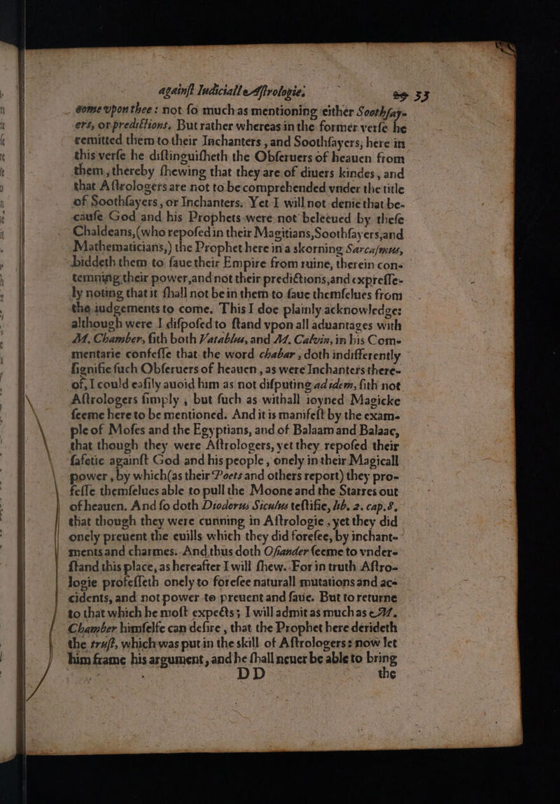 . againft ludicialle dfirologie, = &amp;e 53 ers, or,predittions. But rather whereas in the former verfe he remitted them to their Inchanters , and Soothfayers; here in this verfe he diftinguitheth the Obferuers of heauen from them, thereby fhewing that they are of diuers kindes, and that Aftrologers are not to be comprehended vnder the title caufe God and his Prophets were not beleeued by thefe Chaldeans,(who repofedin their Magitians,Soothfayers,and biddeth them to faue their Empire from ruine, therein cons: temning their power,and not their predictions,and exprefle- ly noting thatit fhall not bein them to faue themfelues from the iudgements to come. This I doe plainly acknowledges although were J difpofedto ftand vpon all aduantages with MM, Chamber, fith both Vatablu, and A. Calvin, in his Come mentarie confefle that the word chabar , doth indifferently fienifiefuch Obferuers of heaven, as were Inchantersthere~ of, I could eafily auoid him as not difputing ad idem, fith not Aftrologers fimply , but fuch as withall ioyned Magicke feeme hereto be mentioned. And it is manifeft by the exam- ple of Mofes and the Egyptians, and of Balaamand Balaac, that though they were Altrologers, yet they repofed their fafetie againft God and his people , onely intheir Magical power , by which(as their Peers and others report) they pro- {tand this place, as hereafter I will fhew. For in truth Aftro- Josie profeffeth onely to forefee naturall mutations and ace to that which he moft expeéts; I willadmitasmuchase 77. Chamber himfelfe can defire, that the Prophet here derideth the rr#/?, which was putin the skill of Aftrologers: now let him frame his argument, and he fil neuer be able to bring | é : the
