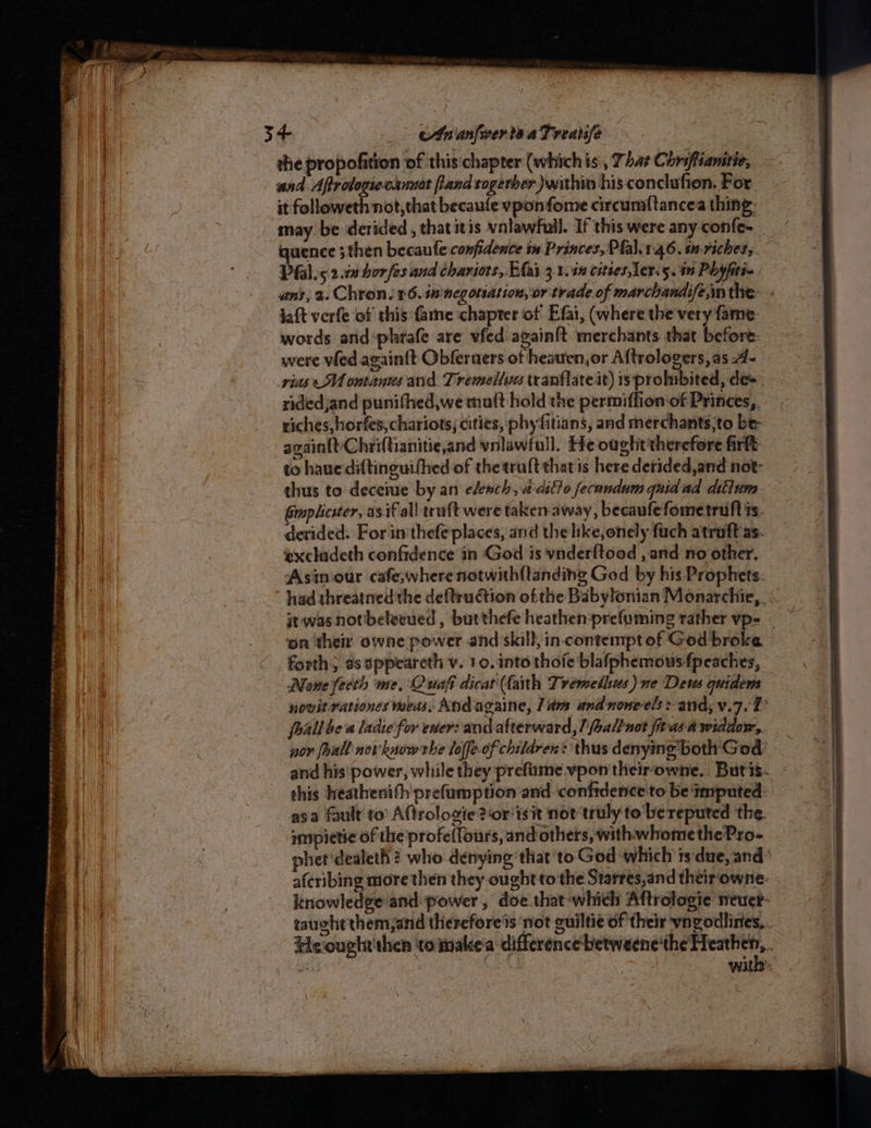 Sn eS eo csastiiacemeceacnseiiinmeataieimtme oa conte * ES et a RAE RAE IE tig pera ~— — <7 > : > ‘ Sea een = Se o> — . Sa es —— eg EE Te REE = = the pro pofition of this:chapter (whichis , 7 hat Chrsftianitie, and Aftrologie-cumiot land togerber within his conclufion, For it followeth not, that becaufe vponfome circumf{tancea thing: may be derided , thatitis vnlawfull. If this were any confe- quence ;then becaule confidence in Princes, Pfal. 146. im-richets. Pfal.s 2.10 bor fes and chariots, Eas 3.1.40 cities Ler. 5. 19 Phyfiti~. jaft verfe of this fame chapter of Efai, (where the'very fame. words and‘phrafe are vfed again{t merchants that before: were vied again{t Obferaers of heatren,or Aftrologers,as -A- vias M1 ontanus and. Tremellins tranflateit) is prohibited, de». nidedjand punithed,we mutt hold the permiffion of Princes, riches, horfes, chariots; cities, phy fitians, and merchants,to be- againttyChriftianitie,and volawfull. He oaghit'therefore firtt to haue diftinguifhed of thetruftthatis here detided,and not- thus to deceme by an clench, aatlto fecandum quid ad dittum Gmplicster, as if all truft were taken-away, becaufefometruft is. derided. For in'thefe places, and the like,onely fach atroft as. Asin-our cafe,wherenotwith{tanding Ged by his Prophets. had threatned'the deftrudction of the Babylonian Monarchie, . it was notbeleeued , burthefe heathen:prefuming rather vp-= forth, as appeareth v. 10. into thofe blafphemous fpeaches, Mone feeth me, Quafi dicat(fanth Tremethus) ne Dews quidem novit rationes wes, And againe, ldm and none-els-and, v.7. 1 foallbe a ladie for ever: and afterward, /haltnot firas a widdor, por oall novknowrhe loffeof children: thus:denyin both God’ this heathenifh'prefumption and confidence to be imputed: asa fault to’ Aftrologie?or'ts it not truly to'be reputed ‘the. smpietic of the'profellours, and others, withwhomethePro- aferibing more then they ought to the Starres,and their owne- knowledge and: power, doe that-which Aftrologie neuer- with 2