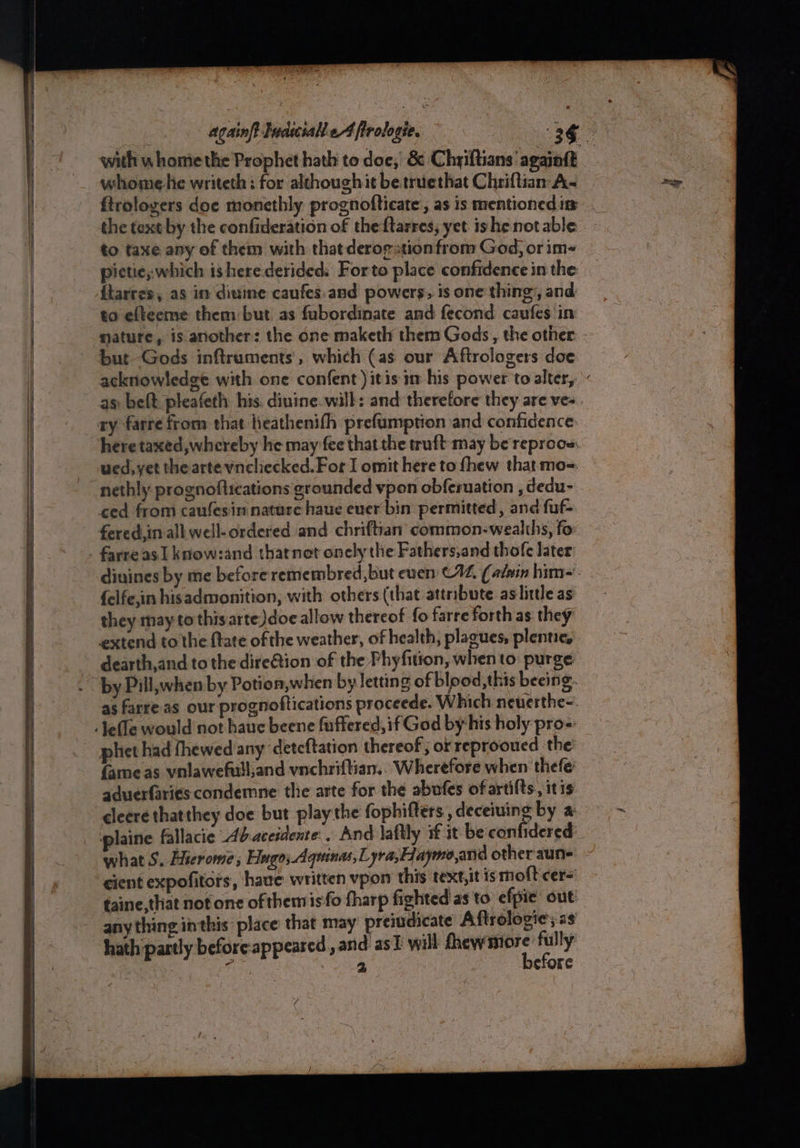 whome he writeth: for although it betruethat Chriftian A- the text by the confideration of theftarres, yet ishe not able to taxe any of them with that derogation from God, or im- pietie; which ishere derided. Forto place confidence in the ftarres, as in diuine caufes.and powers, is one thing, and to efteeme them but. as fubordinate and fecond caufes in but -Gods inftruments’, which (as our Aftrologers doe here taxed, whereby he may fee that the truft- may be reproos: ued,yet the arteyncliecked.For I omit here to fhew that mo-. nethly prognoftications grounded vpon obferuation , dedu- farre as I know:and thatnet onely the Fathers,and thole later dinines by me before remembred,but even C12, (adein him~. {elfe,in hisadmonition, with others (that attribute. as little as they may to thisarte Jdoe allow thereof fo farre forth as they extend to the {tate of the weather, of health, plagues, plentie, dearth,and to the dire@tion of the Fhyfition, when to: purge by Pill,when by Potion,when by letting of blood,this beeing. as farre as our prognoftications proceede. Which neuerthe-. phet had fhewed any ‘detcftation thereof ; or reprooued the fame as vnlawefulland vnchriftian.. Wherefore when thefe aduerfaries condemne the arte for the abufes of artifts, itis cleere thatthey doe but play the fophifters , deceiving by a: plaine fallacie Abaceidente.. And laftly if it be confidered what S. Eerome ; Hago; Aquinas, yra,Haymo,and other aune cient expofitors, have written vpon this text, it is molt cer= taine,that not one of themisfo fharp fighted as to efpie out any thing inthis’ place that may preiudicate Aftrologie; as hath partly beforeappeared , anid as] will anidincahl jie if a cfore ( ie