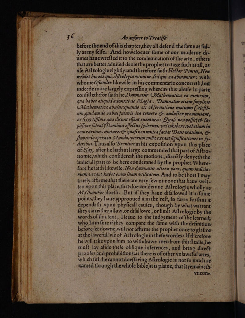 before theiend of this chapter, they all defend the fame as ful-’ uines haue wrelted it to the condemnation of the arte , others that are better aduiled denie the prophet to taxe fuch atall, as: srrsdet liceos qui.dftrelogia vtuntur,fed qui ea abutuntur: with whome Ofiander likewife in his commentarie concutreth, but indeede more largely exprefling wherein this abufe in parte confilteth:for faith he,Damnatur Mathematica ea nimirum, gue haber aliquid admixtide Magia. Damnatur etiam fimp lice (Mathematica abufus:quando ex obfersatione motunm (eleflia um,guidam de rebus futnris ita temere &amp; andatler pronwntiant, ac (icertiffime que disunt effent enentura: Quafi non polfit(G fies piffime foleat) Dominus effecins fyderum, vel inhibere,weletiam in contrarium.smutare: quafinon multa faciat Deus maxima, Cr fiupenda operain Mundo,quorum nulla extant figuificationes in fy= devious. T husalfo Brentins in his expofition vpon this place: of fay, after he hath atlarge commended that part of Aftras nomie,which confidereth the motions, dire€tly denyeth the tudiciall part to be here condemned by the prophet. Where- fore he faith likewile, Non damnatur altera pars, quam indicia riam-vocant,habet enim fuam viilitatem. And to-be hort I may’ truely aftirme,that there are very few or none that hane write ten vpon this place,that doe condemne Aftrologie wholly as M.Chamber doeth. But if they haue difallowed itin {ome dependeth vpon phyficall caufes , though by what warrant: they caneither allow, or difallowe, or limit Aftrologie by the -wordsof this.text , Tleaue to the iudgement of the learned: who Lam fureifthey compare the fame with the definition: before fet downe, will not aflirme the prophet once to glatice at the lawefull vfe of A ftrologiein thefe wordes: If therefore hewill take vpon him to withdrawe men from this fludie,he mult lay afide-thefe oblique inferences, and bring dire&amp; proofes and prohibitionssas there is of other vnlaweful ‘artes, which fith he cannot doe(leeing Aftrologie is not fo much as