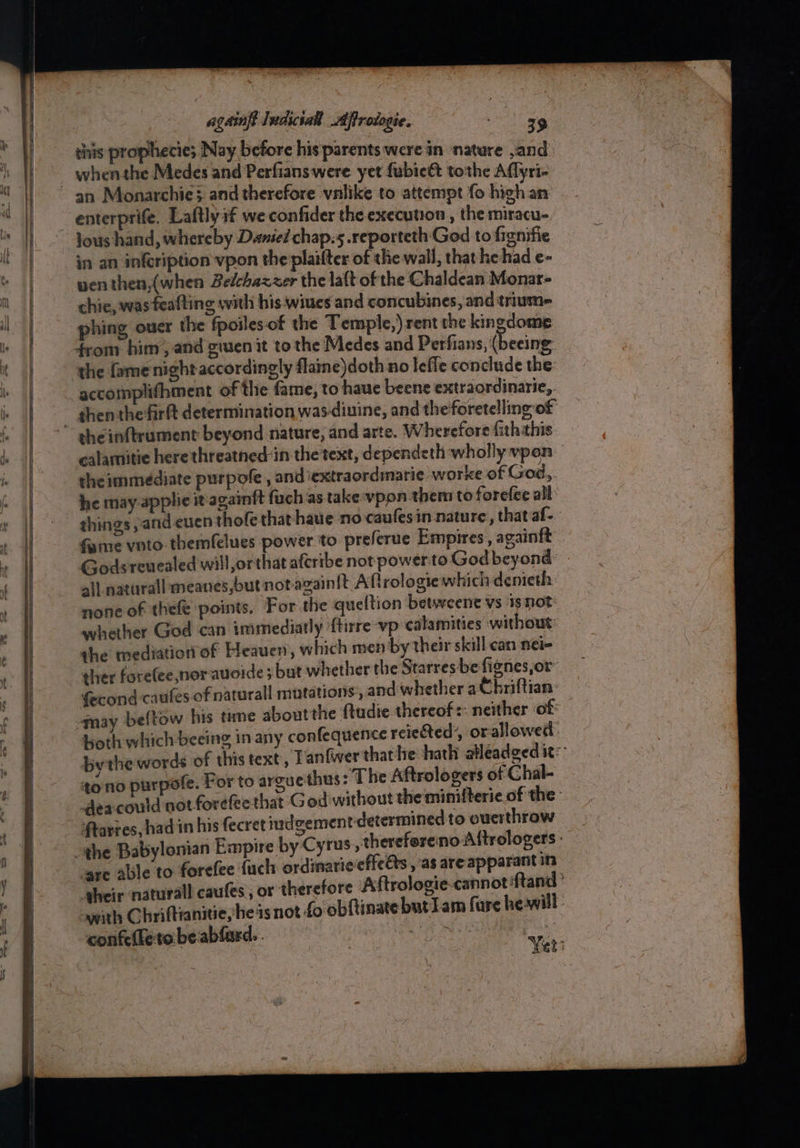 ee this prophecie; Nay before his parents were in ‘nature and whenthe Medes and Perfians were yet fubieét tothe Aflyri- enterprife. Laftlyif we confider the execution , the miracu- lous hand, whereby Denied chap.5.reporteth God to fignifie in an infeription vpon the plaifter of the wall, that hehad e- wen then,(when Belchazzer the laft of the Chaldean Monar- chie, was feafting with his wiues and concubines, and triume= phing ouer the fpoiles-of the Temple,) rent the kingdome from him’, and giuen it to the Medes and Perfians, (beeing the famenight accordingly flaine)doth no leffe conclude the: accomplifhment of the fame, to haue beene extraordinarie,. sheinftrument beyond nature, and arte. Wherefore fiththis calamitie here threatned:in the text, dependeth wholly vpon the immediate purpofe , and iextraordinarie worke of God, he may applic it'againft fuch as take vpon them to forefee all fame voto themfelues power to preferue Empires, againft Godsreuealed will,orthat afcribe not power to God beyond all natural meanes,but notazain{t Aftrologie which denieth none of thefe points, For the queltion betweent vs isnot: whether God can immediatly ftirre vp calamities without: the mediation of Heauen, which men by their skill can nei- ther forelee,nor-auoide 3 but whether the Starres-be fignes,or™ fecond caules of naturall mutations, and whether aC briftian: -may beftow his time aboutthe ftudie thereof: neither of: oth which beeing in any confequence reieRed, or allowed: by the words of this text, Tanfwer that he hath atleadged ite toino purpote. For to arguethus: The Aftrologers of Chal- dea could not forefeethat G od without the minifterie of the: ftarres, had in his fecret iudgement-determined to overthrow are able to forefee {uch ordinarie'cffeets , as areapparant in aheir naturall caufes , or therefore Aftrologie-cannot Rand? awith Chriftianitie, hes not fo obftinate butIam fare he-will confelketobeablard.. A oe geeid | | Yer