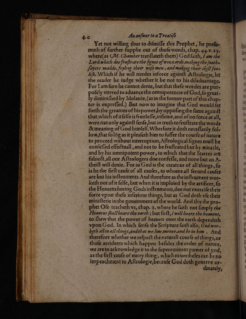 LPL AAA eB OES UGE S Rai OS APTN «seer Seay — ike! acs Sm SSS ae perpen i ne meth of further fupplie out of thofe words, chap. 44.v.25- Sayers madde, foyhing their wife men , and making thesr skill foo dh. Whichif he will needes inforce again{t A ftrologie, let the reader be iudge whether it be not to his difaduantage. For Tam fure he cannot denie, but that thefe wordes are pur- poly vitered to aduancethe omnipotencie of God, fo great- low,that fol6g¢ as it pleafeth him to fuffer the courfe of nature to proceed without interruption, Aftrological fignes mult be theift will denie. For.as Godis the creatour of all things, fo keth not ofit felfe, but when itis imploied by the artificer, fo minifterie in the goudrnment of the world. And this the pro- Heanens foallheare the earth ; but firft,/ will heare the heauens, keth allin all things andthat we line,mooue,and beinbim. And as the firft caufe of eucry thing, whichneuertheles can beno impeachment to Aftrologie,becaule God doth gouerne or- | | dinately,