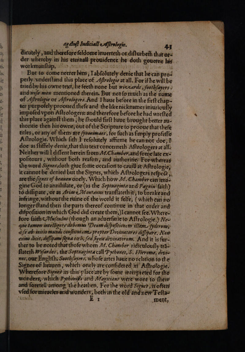 agdinfi Indiciall ffirelopie. Ay dinately and therefore feldome inuerteth or.difturbeth thavors der-whereby in his etetnall prouidence he doth goucmie his. -- workmanfhip, > > | a = But to: come neerer hind; Tabfolutely:denie that hecan prod perly -vnderitand this place of _4frologse at all. For if he will be tried by his owne text, he feeth none but wizards, foothfayers : andswifemen mentioned therein. But notfo much as the name of Aftrologie or Afrolegers. And 1 haue before in the firft chap- ter purpofely prooned thefe and: the hkenicknames iniurioufly impofedvpon Aftrologers: and therefore before he had wrefted . thisiplace againft them ; He fhould firlt haue brought better av- thoritie then his owne;out of the Scripture to prooue that thele titles, or any of them ate (jnonimaes, for fuchas fimply profetie Aftrologie. Which fith F refolutely sffirme he cannot doe; I doe*as fliffely denie,that this text'concerneth Aftrologers.at all. Neither will Ldiffent herein fromA.Chamber,and fomelate ex theword Signes;doth gine fome occafiorito cauill at Aftrologie, it cannot be denied but the Signes, which A ftrologers tefpea arethe,/ignes of heaven onely. Which how 44. Chamber can itia- gine God to annihilate, or (as the Sepiuaginta and Pagnin' faith) infringe; withourtire ruine of the world it felfe, ( whieh ¢an no longerftandthen the parts thereof continue in that order'and difpofitionin which God did create them, )I cannot fee: Where- fore faith © u/culns (though an aduerfarieto Aftrologie,) Vee qnetamen intelligercdebemias Denve-difpofitioncns illdm. fyderven} afe abv initio mundi conflitutam,s prepter Divinatores diffpare, New enim dicitydiffipane figna cali; fed fgria divinatornm, And it is far- therto benotedthatthofewhom 47. Chamber ridiculoufly tra). nes; our Englith; Sooth/ayers, whofe artes haue no relation to the Signesof heaven. ; which onely are'confidered im’ Aftrologie. Wherefore Signe? in this:place'aré by fome interpreted for the wonders, which Pyrhonifs arid Magicians werewont to thew and foretell among ‘the heathen, For the word Signed jis offers vied formirachkesand wonders, bothin the old andnew Fefta>