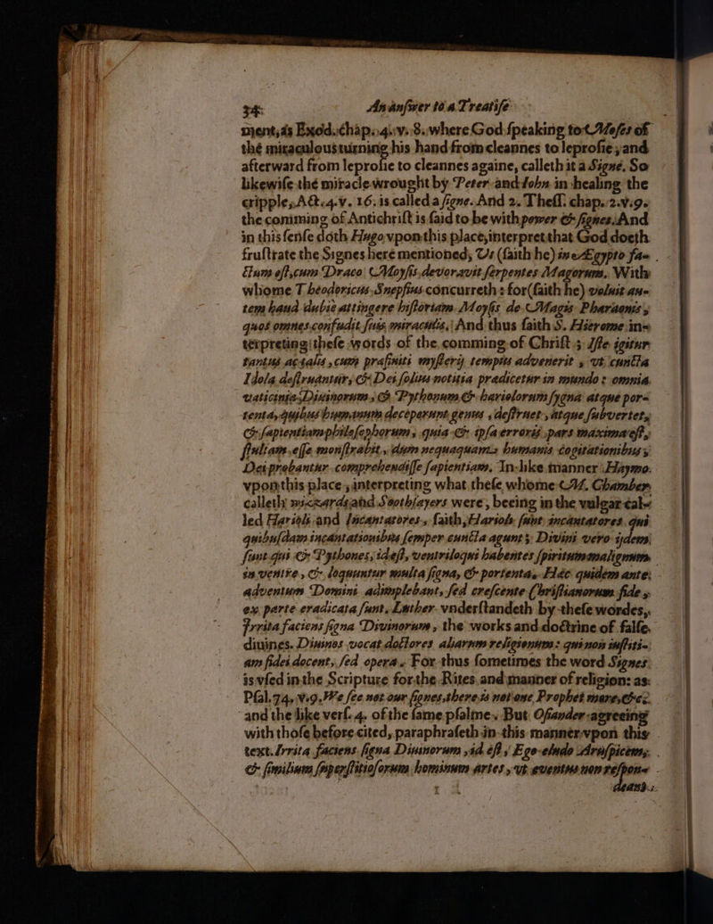 GRR eine oe site ere renee 34 Ananfwer toa Treatife a nient,ds Exod..chap..4.:v.'8.. where God {peaking tot Wefes of thé miraqulousturning his hand from cleannes to leprofie and afterward from leprofie to cleannes againe, calleth it a Signe, So likewife thé miracle wrought by Peter and-fohn.in healing the cripple, A@.4.v. 16.is called a figne. And 2. Thefl chap.:2.v.9. the comming of Antichrift is aid to be with power e fignes.And in this fenfe doth Hxgovponthis place,interpretthat God doeth fruftrate the Signes here mentioned; Us (faith he) iseLgyprd fae . Elum off,cum Draco (Moyfis,devorarit ferpentes Magorum, With whome T beodorscets. Snepfius concurreth : for(faith he) voluit Aue rem hauad dubie attingere Iiftortam. Moygs de, Magis Pharaons , guos omnes.confudtt fue. miracuts,| And thus faith S. Wsereme ins terpreting|thefe words of the, comming-of Chrift.;: /fe igitur tanius actalis cum prafinits myfery tempus advenerit 5 vt cuntla Idola defiruantur; &amp; Dei folins notitia pradicetur sn mundo: omnia. uaticinjasDixinorum; &amp; Pythonum &amp; harioloram /ygna atque pore renta,gujbus hymanum deceperunt genws ,defiruet-,atque fabvertety Ch fapientiampbilefenhorum, quia tpfaerrorés pars maximaeft, frultam.effe monfirabit., dum nequaquam-s humanis cogitationibus, Dei probantur.comprehenaiffe fapientiam, In-hke manner WHaymo. vpomthis place; interpreting what thefe whome+<44, Ghamber. calleth »i<zardgahd Saoth/ayers were, beeing in the vulgar ¢alw led Harioh and {acantatores, fah,Hariobs. (unt: sncantatores. dui guibuldam incantationsbrs Semper euntia agunt; Divini vero ales fisnr qui &amp; Pythones, defi, ventriloqus habentes {piritumamalignim — savenire , Ci lequuntur muita figna, &amp; portentas Fde- quidem ante: adventum Domini adimplebant, fed crefcente (hriftianorum fide 5 ex. parte eradicata funt. Lather. vnderftandeth by-thele wordes,, frrita faciens figna Divinorum, the works and. doétrine of falle. diuines. Dinsnes vocat.dottores alarnm rehigsenum: qui non itftiti- am fides docent, fed opera« For thus fometimes the word Signes isvfed inthe Scripture forthe Rites. and manner of religion: as: Pfal.74,.v.9.We fee not our fones theres notone Prophet mare,cc:. with thofe before cited, paraphrafeth in. this mannérvpon thig . text. /rrita faciens figna Dininorum ,id éf 5 Ego-eludo Arafpicems. . > fimilinia foperftitiolorsma hominum artes ut eventusnen ad or . o And:
