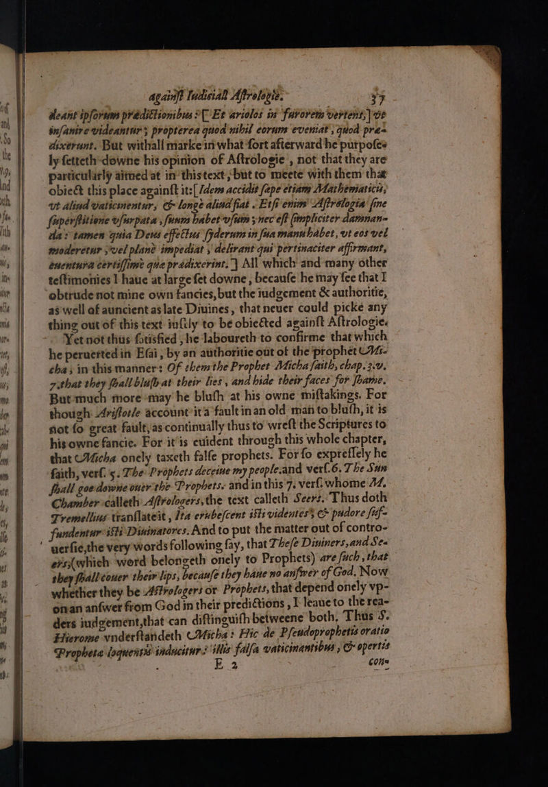 dleant iplorum prddittionbus ?[ Et ariolos ia farorem vertent,| OE infanire videantur 5 propterea quod nihil eorum eveniat , quod pres dixerunt. But withall marke in what fort afterward he purpofes. ly fetteth-downe his opinion of Aftrologie , not that they are particularly aitned at in‘ thistext but to meete with them tha obieé this place againtt it:[ /dems accidit [ape etiams Mathematsces, ut alind vaticinentur, & long alind fiat Et fi enim’ Aftrologia’ fine fuperfitione vfurpata , funm babet-vfum ; nec eft (smpliciter damnan= a tamen guia Deus effetius (yderum in fua manubabet, vt eos vel moderctur ,wel plane impediat , delirant qui pertsnaciter afirmant, énentura certiffime que pradixerint..| All which and-many other teftimonies I hate at large fet downe , becaufe he may fee that I obtrude not mine own fancies, but the iudgement & authoritie, a$ well af auncient as late Diuines, that never cquld picke any thing out of this text infily to be obiected againft Altrologie. Yet not thus ftisfied , he Jaboureth to confirme that which he peruerted in Efai, by an authoritie out of the prophet C4- cha; in this manner: Of themthe Prophet Micha fasth, chap. 2.V. githat they foall bluhat their les , and bide their faces for Jhame. Butemuch more may he bluth at his owne miftakings. For though: Ariffor/e account it'a faultinan old man to blufh, it is not fo great fault,as continually thus to wreft the Scriptures to his owne fancie. For it’is cuident through this whole chapter, that Micha onely taxcth falfe prophets. For fo expreflely he faith, verf.'5. Phe: Prophets decetue my people.and verl.6.7 he Sun Shall goedowne oner the Prophets: andin this 7. verf:whome AZ, Chamber -calleth Affrologers,the text calleth Seers. Thus doth Tremellins tranilateit , Ita erube/cent i§1i videntes C padore /ef- fundentur isti Dininatores. And to put the matter out of contro- ers(which werd belongeth onely to Prophets) are fuch , that they faall couer thew lips, becaufe they haue no anfwer of God. Now whether they be Aro/ogers or Prophets, that depend onely vp- oman anfwer from God in their predi&tions , I leane to the rea ders indgement,that can diftinguifh betweene both, Thus 5. Hicrome vnderftandeth CMitha : Hic de Pfeudoprophetis oratio Propheta loquensys induciurs re falfa vaticinantibus , & opertes . Oe | cons