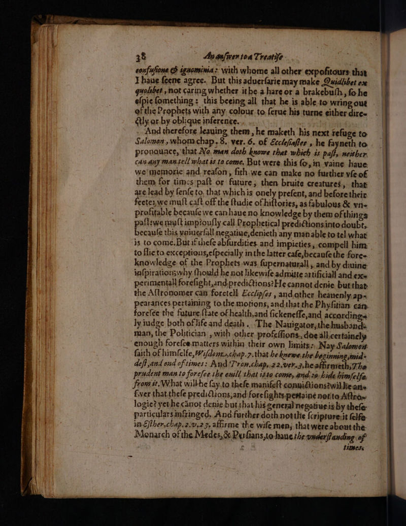 _—_ 38 | Ananfwen toa Trenye sonfufione & sgaomina > with whome all other expofitours. that ¥ haue feene agree. But this aduerfarie may make Quidlibet ox quolibet , not caring whether ithe. ahareor a brakebuth, fohe efpiefomething : this beeing all that he is able-to wring out of the Prophets with any. colour.to ferue his turne either diree étly or. by oblique inference. 3 And therefore leauing them, he maketh his next refuge to pronauace, that No. man doth kuowe that which is pafh, neither can any mantel what ss ta come. But were this fo, in vaine have we memoric| and. reafon, fith, we can make no further vile of them for timces’paft or future; then bruite creatures » thae are lead by fenfe to, that whichis onely prefent, and before their feetez, we mult caft off the {tudie of hiftories, as fabulous & vii~ profitable becaufe we canhaue no knowledge by them of thin gs paff:we nra{t impioufly call Prophetical prediétionsintodoubt,. becaule this vaingrfall negatiue,denieth any man able to tel what is to come.But if thefe abfurdities. and impicties, compell him knowledge of the Prophets was, fupernaturall , and by diving in{pirationswwhy fhould he not likewife admiutte astificiall and ex perimentall forefight,and:predictions?He cannot denice but thar. the Aftronomer can foretell Ecclip/es , and.ather heanenly ap~ forefce the future {tate of health,and fickeneffe,and according ly iudge both oflifeand death ...The Nauigator,the.husbands enough forefce.matters within their own limite: Nay Saloeyow. faith of himfelfe, #:/dont.,chap.z. that he knewe,the bezinning,mid+ deft, and ond of times: And Trom.chap,.22.ver.z,heathrmethsT he prudent man to forefee ihe euill that isto come, and. ss. hide himfelfe. from st. What wilkhe fay.to thefe, manifeft conuigtions2wil Beans fer that thefe predifions,and forefights.pestaine notito Aftnox logie? yethe canot denie but that his general negatiueis by thefe particulars nfinged, Ana further doth notthe {cripture:it felfe in Efther,chap. 2.9.23, afirme the wife men; thatwereabautthe. Monarch of the Medes, & Pesfians,to haue the ander fanding of htimesc