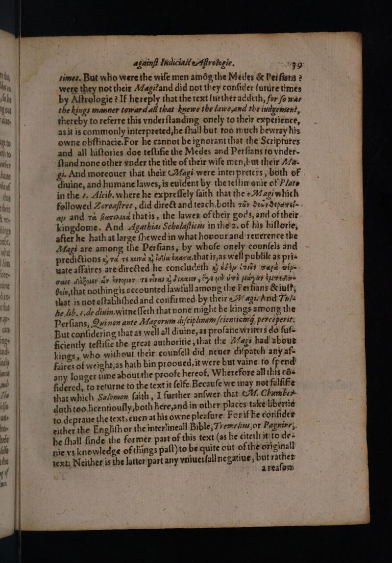 NY hy ‘ Mh With ey ) h he IP ou Rt to Ct to Aithey times, But who were the wife men amdg the Medes & Peifians 2 were they not their AZagi?and did not they confider futire timés by Aitrologie 2 If hereply that the text further acdeth, for fo was the kings manner toward all that knewe the lawe,and the iudgement, thereby to referre this vnder{tanding onely to their experience, as.it is commonly interpreted,he fhall but too much bewray his owne obftinacie.For he cannot be ignorant that the Scriptures and all hiftories doe teftifie the Medes and Perfians to vnder- {tand none other ynder the tithe of their wife men, but their 77a: gi And moreouer that their (Aagi were interpreters , both of diuine, and humane lawes, is evident by the teltimonie of Plate in the z. A/cib. where he expreflely faith that the ¢-A/agiwhich ap and ta Became thatis, the lawes of their gods, and of their kingdome. And Agathias Scholafticus in thez. of his hiftorie, after he hath at large fhewedin what honour and: reverence the Magi are among the Perfians, by whofe onely counfels and predictions x, ao, 76 noe 0 idle Exase,that is,as well publik as pri« wate affaires aredireéted he conclucsth x sdty irre) rage wipe cals Slocosey cay svpopey TE ives © Sunesov y ye ya Vard peeyay tyres Geu,that nothingis eccounted jawfull among the Perfians &iul?; shat is noteltabhithedand confirmed by their - agiAnd THis ke.Gib.1.de dinin.witnefleth that none might be kings: among the Perfians, Dui non ante Magorurs ds{ciplinam {ctenticing, perceperit. But confidering thatas well all diuine,as profane writers do fufs. ficiently teftifie the great aut : | kings, who without their counfell did neuer difpateh any af- faires of weight,as hath bin prooued, it were but vaine to {pend any longer time about the proofe hereof. Wherefore all this cé« fidercd, to returne to the textit (elfe. Becaufe we may not falfifte that which Sadomon faith , I further an{wer. that G47. Chumber doth teo licentioufly,both here,and in other:places takelibertie: to. depraucthe text, enen at his owne pleafure: Forif lie confider esther the Englifhor the interlineall Bible, Tremetins or Pagnine;. he {hall finde the former part of this text (as he citetlritito de= nie vs knowledge of things paft) to be quite out of theoriginall text; Neither is the latter part any yniverfallnegatine, but ra a Peale