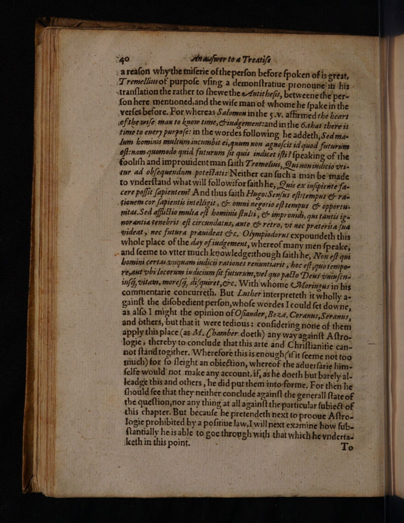 BR ne enim pleteaettinie tat he th ee ae 2 SRS, mnemonic: 7 > MINT ry sk ree 2 st ee wth gente le i a rn ot ~ ee ETT er cena nese sees ey > > ~ 2 rie : ¥ an ——J aiaudfwer toa Treatife fpoken of is o¥eat, fis, betweenethe per- fon here mentoned,and the wife manof whome he {pakein the verles before. For whereas Salomon inthe $v. affirmed the heart of thease man to know time, indgement:and inthe 6.that there $5 time to every purpo(e: in the wordes following he addeth,Sed mae Lum kominis multdmincumbit ei,guum non agnofcit id quod futuriums 6f:nam-quomedo quid futurum fit quis indicet i/ti? {peakin ¢ of the ‘foolith and improuidentman faith Tremelins, Luinonindicio vei witas.Sed affistlio mula ef hominis ulti, e&amp; sInprousds, gus tantis igs norantiatenebris eff circundatus, ante G retro, ut néc preterita (ua wideat, nec futura pranideat cc, Olympiodorus expoundeth this whole place of the day of iudgement, whereof many men fpeake; and feeme to viter much knowledge:though faith he, Non eff qos homini certaswnquam sudicti rationes renuntiarit shoc off quo tempor re,aut vbi locorum indicinm fit futurum,vel quo patlo Dews vminfin- iu(G, vita, more/g, dt/quiret,erc.; With whome (Morinous in hig commentarie concurreth. But Lather interpreteth it wholly a- gainft the difobedient perfon,whofe wordes Icould fet downe, as.alfo.l might the opinion of Ofvander; Beza, Coranus,Seranus, and others, but thatit were tedious: confidering nore of them apply this place (as. 12. Chamber doeth) any way again{t Aftro- ‘Jogie s thereby to:conclude that this arte and Chriftianitie can- not ftandtogither. Whereforethisis.enou 2h (fit feeme not too much) for fo fleight an obieétion, whereof the aduerfarie him. felfewould not make any account, if, ashe. doeth but barely al- leadge this.and others , he did puttheminto-orme, For then he fhould fee that they neither conclude acain{tthe-generall ftateof the queftion,nor any thing at all again{t theparticular fubie&amp; of this chapter. But becaufe he pretendeth next to prooue Aftro. logic prohibited by a pofitive law, I.will next examine how fibe {tantially heisable to goc throyeh'with that which heyndertas ‘Aceth in this point. To