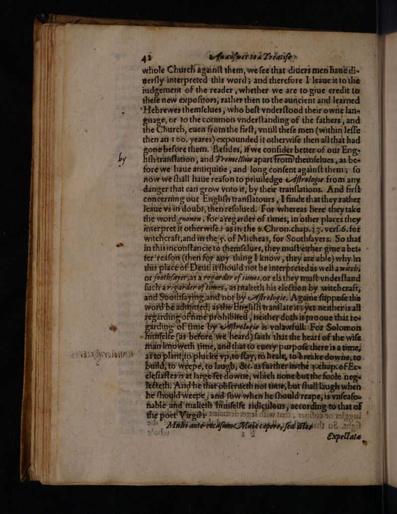 43 whandfwih toa Prigiifer | whole Church againft them, we fee that: diders men hauddi- uerfly interpreted this wordy and therefore E:leaucit tothe iudgement of the reader ;whether we are to-giue credit to thefe new expofitors; rather then to theauncient and learned guage, or to the common vnderltanding of the fathers, and the Church, east fromthe firft; vntill thefe men (within leffe - then ‘att 00. yeares) expounded it otherwife thervalbthat had sone before them. ‘Befdes, it we confider betterof our Eng- i fh'tranflation, and Prense/tine apart from therfelues:,.as bes fore we’ haue antiquitie ; and long confent again{tthem;: fa now we {hall hatie reafon to priviledge «-4/elogee:from any danger that can grow vntoit; by their tranflations.: And firlt concerning ouc Enclifhtranflatours , finde thattheyxather leaue'vs inf doubr, thenrefolucd: For whereas here they take the word! gnonen , for'ares arder of times, in other places they interpret it otherwift. asin the #Chron.chap.3 3. verfi6.for witchcraft,and ithe‘. of Micheas, for Soothfayers:: So that in thisinconftancieto themftlues, they multicither gmeabets - fer ‘rea fort (then for any thie Pknow;, they are-able)why.in this’ placéof Detit! it'fhouldnot be ineerpretedds welbawstch) or footh/ayer.as a regaradty of simesjorelsahey muftynderftand fuchrdr-purder of times, asimaleeth his eleQion:-by witchcraft; and Soothfaying andor by cAfrologie: Againe fippofethe word be adtiinted) avthio Brslilh wranflaceivsfermetherisall: sesindinwoftime prohibited , neitherdothitiprooue that tes: sardine of tinie by efrolegie is valawfulk:For Solomon. Fh lfc (a3 chore we heard) faith tharthe heat of the wile. fam knoweth time, atid thatto cucry purpoferhere isa time) Dutldstd' Weepe, to Tawgty; See. asfartheriwrhe gchapcofEce clefiaftesis at igefet'dowite; whieh onebutthe fools negs Tedtethi: And he that oblenicth not tiie, but thal laugh when. fable andmaketh fimfelfe fidicilons;accordine tothatof the poct! Virsiby saint SHISHA Cliw Sari: . eHteD tO i foomi Y oS Mai ameetcafiin Haba capere,i fed tog) 02 ace sod t 4 Me Expetlata