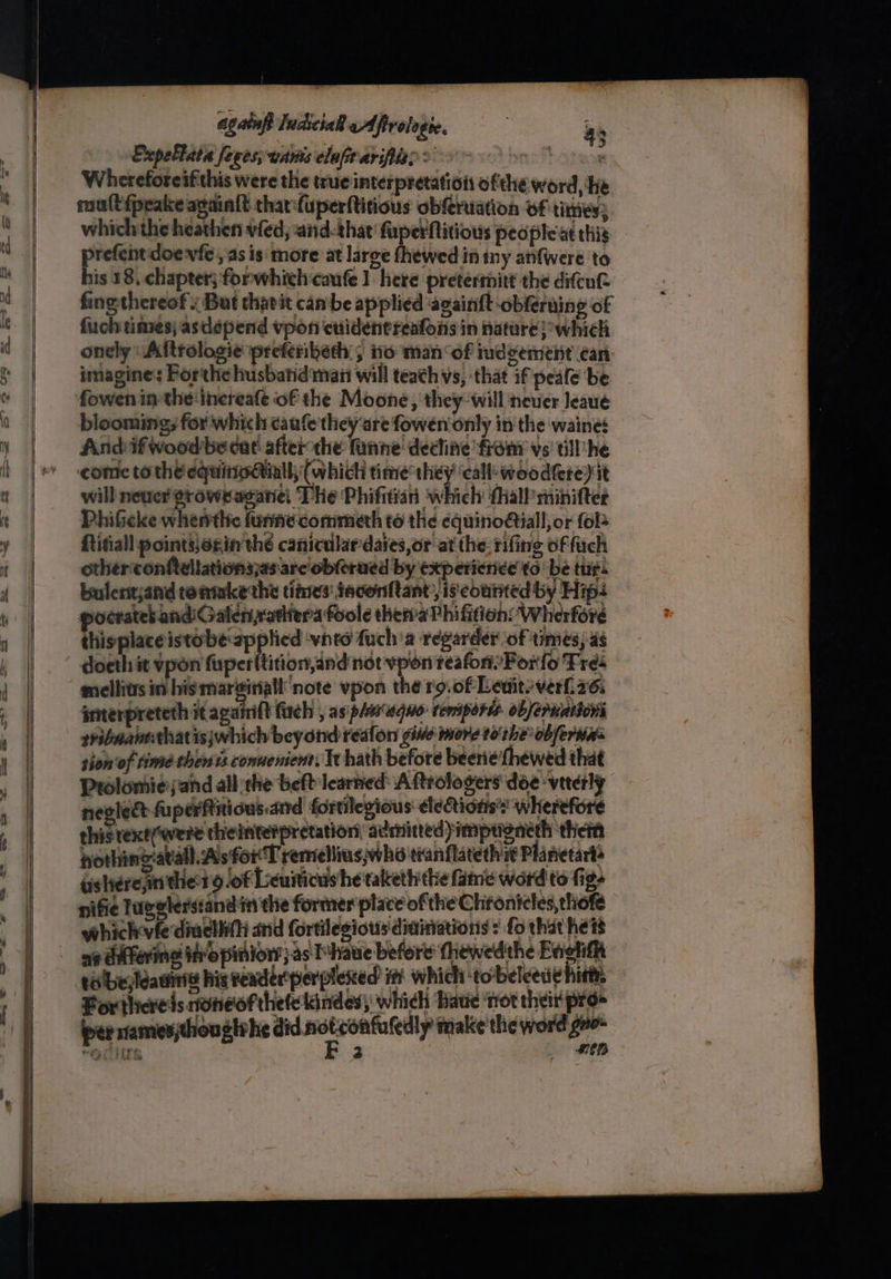 again IndiciaR eAfirologie, 4; Expellate feves;wanis elafir arifiies > ort Otaaye Whereforeifithis were the true interpretation ofthe word, he mu(t{peake apaialt tharfuperftitious obferuation of times; which the heathen vfed, and-that fuperflitious peopleiat this ae doevfe , as is more at large fhewed in iny anfwere to is 18, chapter; forwhich caufe 1 here pretertnitt the diftut fine-thereof x But chavit cam be applied ‘againft obferuing of fuch times; asdepend vpon cuidentreafons in nature }owhich onely “Altrologie preferibeth:; iio man of iudgement can imagine: Porthe husbatid man will teath vs, that if peale be fowen im the increafe of the Moone, they-will neuer leave blooming; for which caufe they ‘are fowen only in the waine: Andif woodbe dat! afterthe funne' dechine from vs' till’ he ‘come to the equitioiall; (which time’ ee call: woodfere) it will never groweaganel The Phifitian which {hall minifter PhiGcke whenthc funne commeth to the equinoétiall, or fol Ritiall pointsexin the caniculardaies,or at the. rifing of fuch otherconftellationsjas arc'obferued by experience to be tur. bulentjand tonmke the titnes' iaconftant, is courted by Hip: pocrates andiGalenrathera foole thetaPhifiion’W herforé thisplaceistobe applied ‘vinta fuch a régarder of times, a6 doeth it vpon fuperitition,and not vpon reafort’Porfo Tres mellivs in his mareitiatl note vpon the rg.of Levitsverl 26. merpreteth it againift firch , as pimaquo- tempers ob/eruations sribaantthat isjwhich beyond reafon gine more tothe obferwns sion'of time thents connenient, We hath before beerie {hewed that Prolomiejand all the belt learned: Aftrolosers dée viterly nevlect fuperfiticus.and fortilegious eleionss wherefore thisrext(were theinter pretation, admitted imptgneth thet pothing:avall. As for T remellius,who tranflatetht Planetart® tishere,in ther 9.0f Leuiticus he takethithe fame word to fige nifie lugglerstand in the former place of the Chronicles, thofe whichvfediadliihi and fortilegiots diainations : fo that heis eislbe;leauine his reader’perplexed itt which ‘to-beleede hits For sHicredsatoneofthete lindes which Hawe ‘trot their pro per niames;thouglrhe il ssotzentaretly make the word go