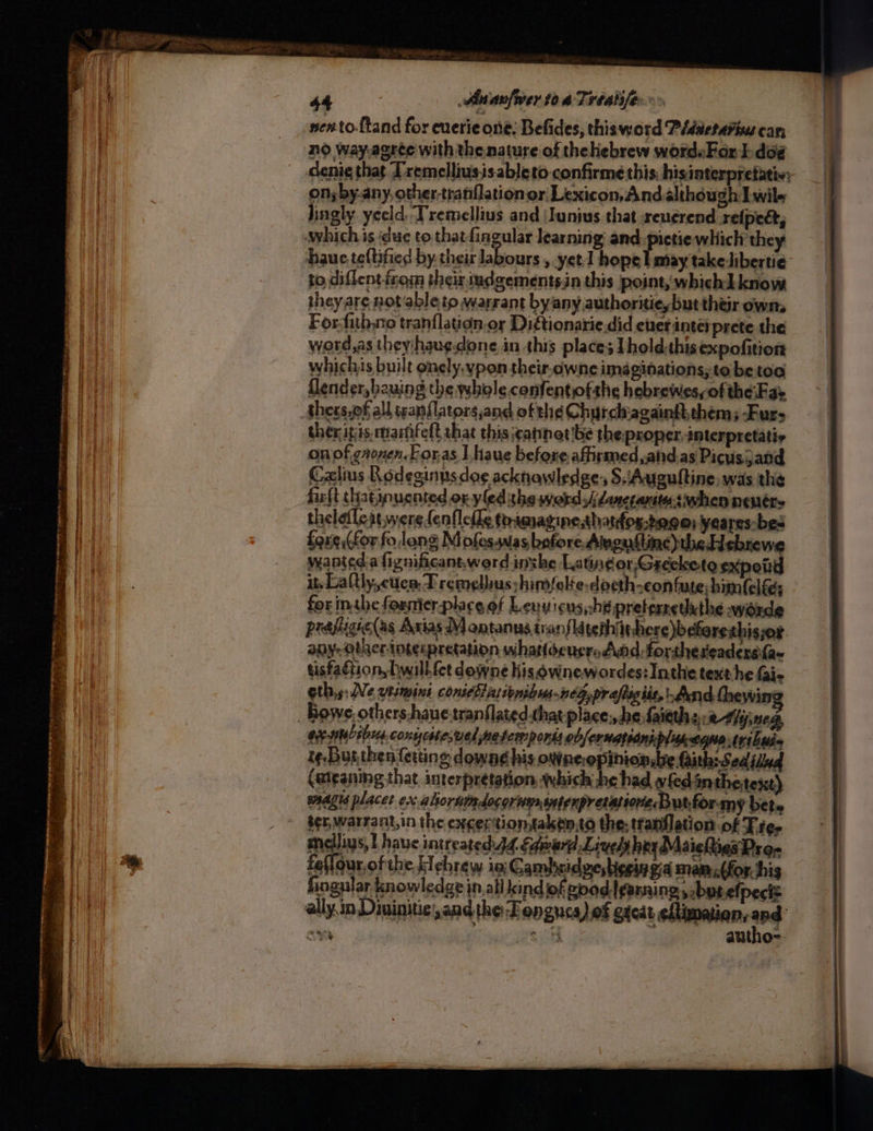 no way,agree with the nature of thehebrew wordsFor ] doé denie that Tremellius.isableto confirme this: hisinterpretatio; on; by.any, other tranflationor Lexicon,Andalthough Lwile lingly yeeld. Tremellius and |Iunius that reuerend refpect, hauc teftified by their labours , yet] hope I may take libertie to diflent irom theirs iudgements.in this point, whichAknow theyare notable tp warrant byany authoritieybut their own, Forfith.no tranflation.or Digtionarie did ener intet prete the word,as theyhaugdone in this place; Tholdthisexpofition whichis built onely.vpon their-cwne imaginations, to be toa flender,bauing the whole confentiofshe hebrewesyof the-Fae ther itis. martifeft that this catinet!be the proper, interpretatis on of gronen.Foras have before. affirmed, and.as Picusjand Calius Rodeginusdee acknowledge: S.\Auguitine, was the fir{t thatipucnted or yled the word jdanctanitasiwhen nenére thelefleit were fenflefle toamagine,thatfos-bo@e: yeares-bes foxe,(for fo,lang M ofes.was before Amgustine)the Hebre wanted a fignificant.werd inthe Latingor,Greecketo spoil it, Laftly,ctca, Tremelus hinfelte-doeth-eon tute; himfelfs for inthe formier-place of Lenyicus,:hé preterretuthe worde prafigielas Axias M antanus tranflatephiit there)b cferethisjor any. obacrintecpretation whattoeusrs Add forthereadersifa~ tisfaction, hwill fet downe his ownewordes: Inthe text:he Gi- gthys Ne wtimini conicblassonibus.neg,praftigiie, And Cheyvit yen exsmcibus.conycste;wel meter ponss obfernatoankplagaane tribwia te. Bugthen {erting dowag his owne.opinionsbe Gith: Sedidud (aiganing that interpretation, which he had wledintheitext) magus placet ex alioruimdocornuasatenpr erations Butfor-my bete ser, warrant,in the exception, taken.to the; tranflation of Tre, medlius, I haue intreated. 44 Smear Lived hey Maiehties Pron fefour of the Hebrew in: Cambcidzes begin gid mam,.(for his fingular knowledge in.all kind ofgpod|ganning,bytefpect= ally.in Diuinitie;, and the -Fengucs) of gacat eftimaian, sod ox es eee autho-
