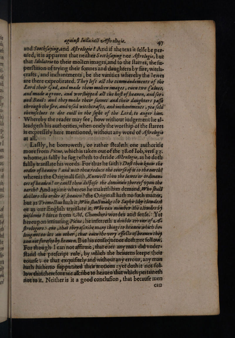 ugainfi Indiciall ofr alogie, ay and Seeth/sying,and Affrologie? Andif the tentit fellebe per- uiedyitis apparent: that neither Soorh/aying nor Afrolegie, tut that Jdolstrse to their moitenimages,and to the ftarres, the fa» perftition of trying their fonnes and:daughters by fire; witch. crafts, and inchantments ; be the vanities whereby the Tewes are thereexprobrated. They left all the cosmmandements-of the Lord their Ged, and made them molten images, enestywo (alter, and madeagrose, and worfbipped. all: the boft of beanen, and fers wed Baal: and they made their founes' and their daughters pa(fe through the fire, and vfed witchcrafts, andinchantments yyea fola- shemfelnes to doe enill in the fight of the Lord; to anger hin leadgeth his authorities, when onely the worthip of the ftarres is‘expreflely here. mentioned, without any: word of Afrelogie: «| Laftly, he borroweth,, or rather ftealeth: one authoritie more from Pscus; whichis taken out of the 38.of Iob,verf 3-3. whomejas falfly he fugzefteth to deride Aftrologie, ashe doth: falfly tranflate his words: For thus he faith }Dof thom know she orden ofibeasien ? and wilethoareduce the covirfeofittorbeearth? wheredsthe Originall faith Kuowest thon the lames or ordinaws cexof beaten? orcankt thou diSpofe the dominion thereof-ypon the earth? Andagaine whereas he makethihim demand J¥bo fhait” detlave cheorder of beanen?the Original hath no fuch matter; but as Prémeliiusharhitjbrhe faltmmake the Saphiriike clowiest ot'as out:Enplith tranflate it; Whosas number vie slowdes $9 wifdowie ? fdexe from ©21, Chambers wordes and fenfe.: ‘Yet Kereupon imitating: Pic2s sheinferreth: adonble errenn af ef frologers:> che thar thepafcribe many things tobeanes which bee longoria iz: another chat enenthevery effetisofbenner can norfore(eoby beanem. Buvhiscontequencedoth rot follow; For thoug!» I can notaffirme ; thateuer any mat did vider: ftand the prefcript rule , by which the heawens keepetheie- eourfe}: or thar exquifitelyandwithoutany errour, any mast hutlhahesto fispputated their motions yet dothit nopfok lowehaithercforewe:alcribe to heaven that whiclopertaineth otteit. Neitheris it a good conclufion, that becaufe men can
