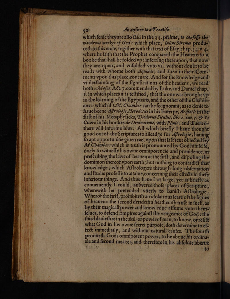 npr EE AI tise he Bey Aa ney == : ee xy GEASS RRS etn tte ger -— s a SSS Sremtg NNN ences SPP EGO ape Ca a tee 2 go AnadsfwertoaTreatife. _ which fenfe they are alfo faid inthe 3-3. pfalme, to confeffe tha” wondrous workes of God: which place, [ulus Strenns produs’ ceth to this. ende, togither with that text of Efay,chap. 3 4.¥-4.. where he faith that the Prophet compareth the Heaucnsto a booke that fhall.be folded vp: inferring thereupon, thatnow they are open, and vnfolded vnto vs, without doubt'to be read: with-whome both Aquinas, and Lyra in their’'Com- | vnderftanding of the fignifications of the heauens , we read both eAo/es, AQ.7.commended by Luke,and Daniel chap. x.in which placesit is teftified’, that the one was broucht vp in the learning of the Egyptians, and the other ofthe Chalde-: ans : whichif C4, Chamber can be fo ignorant; asto denie to. hauebeene Affrologie, Herodotus in his Euterpe, Arifotlein the firftofhis Metaphyficks, Diodorus Siculus; Ab: 2, cap. 3. & 8: thers will informe him. All which briefly 1 hatie thought’ good outof the Scripturesto alleadge for Afrologie’, hauing’ {o apt opportunitie giuen me; vpon that laft text obieéted by At. Chamber: which in truth is pronounced by-Godhimfelfe, onely to witnefle his owne omnipotencie and prouiderice, im pre(cribing the laws of heauen at the firft, and difpofing the’ dominion thereof vpon earth 5 but nothing to contradiét that’ knowledge, which Aftrologers through long obferuation. and {tudie profeffe to attaine, concerning their effeétsin thefe’ inferiourthings. And thus -haue I at large, yer’as briefly as. conucniently I could, anfwered thofe’ places' of Scripture, wherewith he pretended vtterly to banith Aftrologie . Wherof the firft, prohibiteth aridolatrous feare of the fignes of heauen: the fecond deridetha heathenith tuft in fuch, as by their magical power and knowledge affume vnto thein= {clues, to defend Empires again{t the venzeance of God : the third denieth it in the skill orpowerof man, to know, orrefitt what God in his owne fecret purpofe,doth determineto ef fe&t immediatly , and without?naturall' caufes. The fourth sicand fecond meanes, and: therefore in his abfolute hbertie ant | ref ) 5