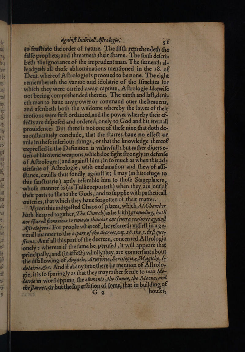 Again Incictall Aftrologie. . sr to fruftrate the order of nature. The fifth reprehendeth the falfe prophets;and threatneth their fhame. The fixth defcri- beth theignorance of the imprudent man. The feauenth al- leadeeth' all thofe abhominations mentioned in the 18. of Deut. whereof A ftrologie is prooued to benone. The eight remembereth the vanitic and idolatrie of the Ifraclites for which they were carried:away captiue, Aftrologie likewife not beeing comprehended therein. The ninth and laft,deni- ethmanto haue any power or command ouer theheauens, and afcribeth both the wifdome whereby the lawes of their motions were firft ordained,and the power whereby their ef- feéts are difpofed and ordered, onely to God and his eternal prouidence; But thereis not one of thefe nine that doth de- monftratiuely conclude, that the ftarres haue no effeét or rule in thefe inferiour things, or that the knowledge thereof ‘exprefled in the Definition is ynlawfull: but rather divers ¢- uen of his owne weapons,which doe fight {trongly in defenfe of Aftrologers; and againft him ; in fo much as when this ad= werfarie of Aftrologie, with exclamation and thew of affi- ftance, cauills thus fondly againft its I may Gn hisrefuge-to this fan@uarie) aptly refemble him to thofe Stageplaiers, their partsto flic to the Gods, and to {upplie with patheticall outcries, that which they haue forgotten of, their matter. | . \ Mpon thisindigefted Chaos of places, which AZ Chamber hath heaped togither, 7: be Charch(as he faith) eronnaing, hath wot Spared from tine to time,so thunder out feucre cenfures againf? Afirologers. Bor proofe whereof , hereferreth vsfirft in a ge- nerall manner to the 2:part of the decrees,cap.26 the 5. firft ques lions Asif all this part of the decrees, concerned Altrologie ‘onely : whereas if the fame be, perufed, it will appeare that principally, and (in éffett) wholly they, are connerfant about ghedifallowing of Auguris, Aruspicie, Sortslegiese AL ates a dolairiesexc: And if at any timethere be mention of Aftrolo-