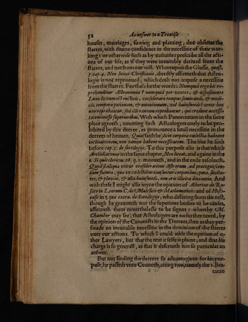 — m Ge se sgn ores mina ~~ , er aceon a oentt . ; “ TRY Se renee rnense mt cee . Fe ee ee eee Fs een 43 : AsanfwertoaTreatje houfes , marriages , fowing and planting ,:doe obfetuethe ftarres, with diuine:confidence in theneceflitie of their wor king 2 or otherwife uch as by natiuities prefcribe all the adti- ons of our ‘life, as if'they were incuitably deriucd from'the gitapi4.. Non liceat Chriftianss , diveQly affirmeththat Aftro- logie isnot reprooued’, which doth not impofe a neceflitie fromthe {tarres. Forthelebethe words : Wumaguid ergo bic re= rebenditur Astronomia ? ‘numauid per ventos 5 difhofitiones Lanz lititaumest rasticns , coniacrare tempus feminanal, CO meds~ cis, tempora potionnm, ch minutionum; vel huinfmmods? certe hee non'veprobaniar, fed ills tantum reprobantur , quicredunt mecelfi» rateininelfe fuperioribus, With which Panormitanein the fame te agreeth ; counting fach ‘Aftrologersonely tobe pro- libited. by this decree , as pronounce a fatall neceflitie in,the decrees of heauen, Onia(faithyhe) ices corpora calestia babeant snclinationems, ion tamen habent neceffitatem. Thelike-he faith beforecap. =: de fortilegis. Tothis purpofe alfo is that which Arebidiaconus in thefame chapter, Von hiceat,and againe in the &. Si quis clericns 26. 9.'s.. mooueth , and in the ende refolueth,. Quod faliqnua vtitur confiteratione Aftrorum jad pracogno/cems dum futura , qua ex cieleStibus canfantur corporibus, puta, ficcitar: res; pluvias, C alia buinfmodi, non erst siicita dninatio, And with thefe I might alfo 1oynethe opinion of Albertusde Roe fatoin L.coram.C.deMaleficis 14 athematicizand of Hoffie en(is mn § que extra. dé Sortilegys , who differing fromthe teft, though he eraunteth nor the fuperiour bodies'ta becaufes, affirmeth them’ neviertheleffe to be fienes sowhereby, C1, Chamber may fee’, that Aftrologers are nofurthentaxed y by the opimion of the'Canonifts in the Decrees,then asthey per- {wade an ineuitable neceffitie inthe dominionof the ftarres ouer our actions. To which T could: adde the opition.of o- ther Lawyers, but ‘thatthe text it felfeis plaine and that:his.- ‘charge's fo general, as that it’ deferucth not fo particular an. anfwers 8) 59) dtu cayenne eo orl) ee 7! oniug beer i sie. But not finding thedecrées fo aduantacious-forhispur- pole, he paffeth vnto Councels, citing tywo,namely.the:1.Bra- caran