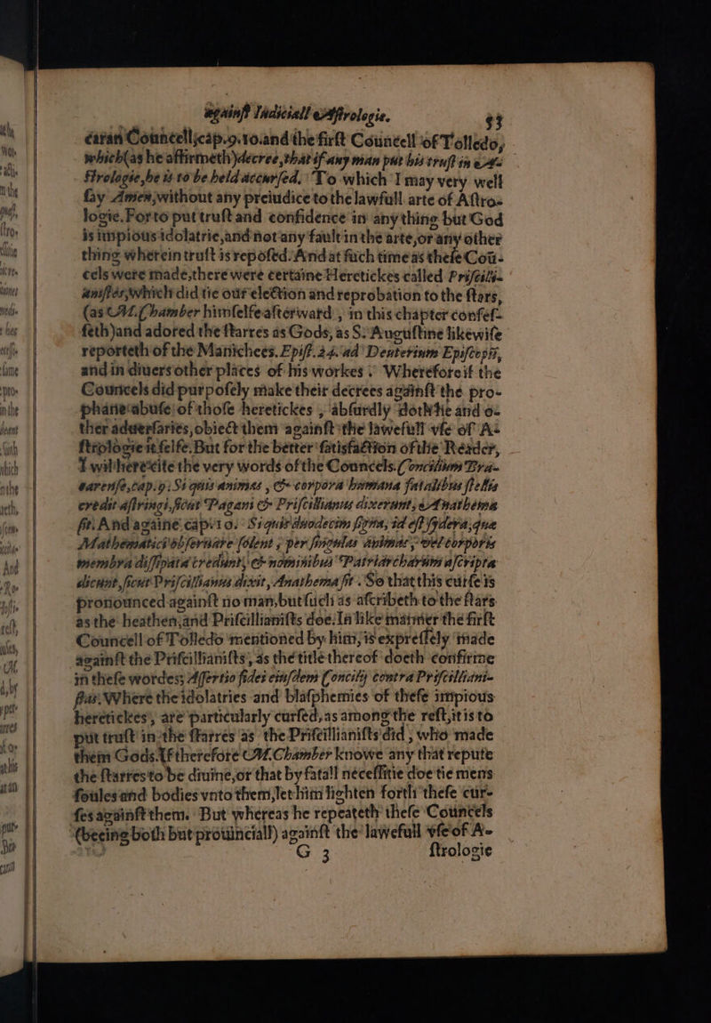 ones Hey Heiss a ES = _ again Indiciall Affrolegie. $3 éa¥an Councelljcap.g.10.and the fir Councell of Toledo, which(as he afirmeth decree thar i Any man put bis truff ines Hrelagie be 1 to be held accwrfed, To which | miay very well fay Amex, without any preiudice tothe lawful. arte of Aftros logie. Forto puttruftand confidence in any thing but Ged is pious idolatrie,and not'any faultin the arte or any other thing wherein truft is repofed And at fuch timeas thefe Cot- cels were made,there were certaine Heretickes called Prifeits- anifles which did tie ouf ele€tion and reprobation to the ftars, (as C42.( bamber himfelfeafterward:, in this chapter confef feth)and adored the ftarres as Gods, as S: Auguftine likewife reporteth of the Manichees. Epiff.24.\4d' Denterinm Epsfeosi, and in diuers‘other places of his workes © Wherefore if the Countcels did purpofely make their decrees again{t the pro- phaneabufe! of thofe heretickes , ‘abfurdly dotWtie and o- ther adderfarits, obie& them acainftithe lawefull vfe of As ftrologie it felfe. But forthe better ‘fatisfa€tion ofthie Reader, T wiliheréxite the very words ofthe Councels.( onciliiwm Bra- sarenfe,cap.y:Si ges animes , co corpora beamana fatalsbus ftelis credit dfringiScat Pagani c& Prifcilianus dixerunt, Anathema fe: And againe.capito. Siguisdnodecim fina, td of (ydera,que Mathematici ob fernate [olent 5 per finsonlas anlnas yy vel torports membyra diffipatd tredunt, nominibus Patridrcharu afcripta dicnut ficwt Prifcilianns dieit, Anathema) . So that this curfe ts pronounced againft noman,butfuch as afcribeth tothe Mars as the heathen,and Prifeillianifts doe/la like mater the firft Councell of Tolledo ‘mentioned by him, 1 expreffely thade acain{t the Prifcillianifts’, as the title thereof 'doeth confirme in thefe wordes; Alfertio fides cin/dem Concily contra Prifciliidni- fas Where the idolatries and blafphemies of thefe iitipious heretickes’, are particularly curfed,as among the reft;itisto ut traft inothe farres as the Prifeillianifts'did ; who made them Gods. lftherefore C92. Chamber knowe any that repute the farres'to be diuine,or that by fatal néceffitie doe tie mens foulesand bodies vnto them, let hit lighten forth thefe cur- fesavainftthem. But whereas he repeatethr thefe ‘Councels G 3 {trologie