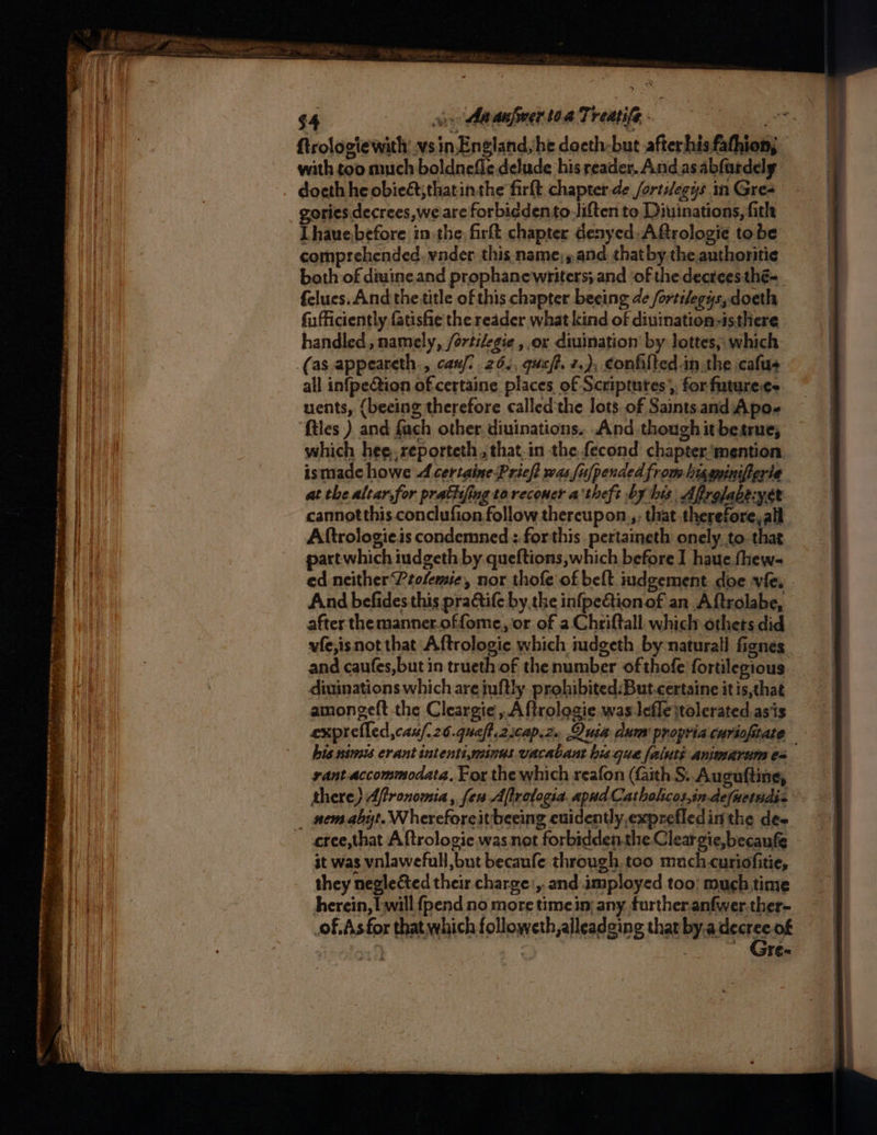 $4 a Aa aufmer toa Theatife is ftrologie with: vs in England;he docth-but afterhisfathion; with too much boldnefle delude his readers. And asabfurdely docth he obieét;thatinthe firft chapter -de /ortilegys in Gres gories.decrees,we are forbidden to Jiften to Diuinations, fith Lhauebefore in the. firft chapter denyed:ARrologie tobe comprehended. vnder. this name;,and that bythe authoritie both of diuine and prophanewriters;and of the decrees thé- felues. And the title of this chapter beeing de fortilegys,doeth fu ficiently fatishe the reader what kind of diuination-isthere handled, namely, /ortilegie ,,or divination by lottes; which (as appeareth., can. 26., queft. 2.), confilted in the cafus all infpe@ion of-certaine places of Scriptures, for futurees uents, {beeing therefore calledthe lots. of Saints and Apo- ftles ) and fach other. diuinations. And though it betrue; which hee, reporteth, that.in the fecond chapter.\mention ismade howe A certaine Pricft was [u[pended from higapinifierte at the altar, for prattifing toreconer a'theft by his Afrolabe:yer cannotthis conclufion follow thereupon.,, that therefore,all Aftrologie.is condemned : forthis pertaineth onely to. that part which iudgeth by queftions which before I haue fhew- ed neither Peolemie, nor thofe of belt iudgement. doe vie And befides this practife by the infpe@ionof an Aftrolabe, after the manner.offome, or of a Chriftall. which othets did vfe,isnot that Aftrologie which iudgeth by-naturall fignes and caufes,but in trueth of the number of thofe fortilegious diuinations which are juftly prohibited:But.certaine it is,that amongeft the Cleargie,Aftrologie was lefle jtolerated as’is exprefled,cau/i26.quaft.2scap.2. Quia dum propria curiofitate his nimis erant intentiymines vacabant his que faluté animarum es. yant.accommodata, For the which reafon (faith S. Auguftine, there} Affronomia , fen Aftrologia. apud Catholcos,in.defuetsdis _ nemabyt. Whereforeit beeing euidently exprefledinthe de- cree,that Aftrologie was not forbidden.the.Cleargie,becaufe it was vnlawefull,but becaufe through. too much curiofitie, they neglected their charge’, and.imployed too! much time herein, Lwill fpend no more timeim any. furtheranfwer.ther- of.As for that which followeth,alleadeing thar by.adecree of , , gt)