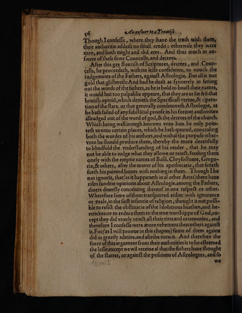 Genes SSRN Erm rere Tene a aoe <6 etuan/wertoaTreatife... their authoritie addetl.no fmall. credit: otherwile they were _ After this gay flourith of Scriptures, decrees., and Coun- éells, he proceedeth, withino lefle confidence, to. vauch the judgements of the Fathers, again{t A ftrologie.. Butallis net gold that gliftereth: And had he dealt as\fyncerely in fetting out the words of the fathers,as heis bold to boaft theixnames, it would but too palpablie appeare, that they are as far fr6 that brutith opinid, which denieth the Specificall vertue,&amp; cperas tion of the {tars, or that generally, condemneth.A ftrologie, as he hath failed. of any fub/tatial proofe in his former.authorities alleadged out of the word of god, &amp; the decrees of the church. Which being wellinough knowen vnto. him. he only. poine teth vs vnto certain places, which he hath quoted, concealing both the wordes of his authors,and withalthe purpofe wher- ynto he fhould produce them, thereby the more deceitfully to blindfold the vnderftanding of his reader , that he may not be able to iudge what they allowe or reic&amp;, feeding them onely with the emptie names of Bafil, Chryfoftome, Grego- rie,Scothers, after themaner of his apothecarie, that fetteth forth his painted boxes. with nothingin them.. Though Ibe not ignorat, that(as it happeneth inal other Artes)there haue rifen {undrie opinions about A ftrologie,among the Fathers, diuers diuerfly conceiuing thereof in. one refpect or.other. Wherefore fome ofthem tran{ported either with ignorance or Zeale,in the firft infancie of religion , thought it not pofli- bleto refitt the obftinacie. ofthe Idolatrous heathen,and: he-. retickes:or to reduce them.to the true worfhippe of Godyex- cept they did viterly reie¢t.all their ritesand ceremonies,.and therefore I confefle were more vehement then others againft it. For(as 1 will proouein this chapter) fome.of them againe did as greatly admire,and afcribe yatoit..And therefore the force of this argument from their authoritiesis to be elteemed the leffesexcept wewil receineal thatthe fathershaue thought of the ftarres, or againft the poftions of Aftrologers, and fo - . we