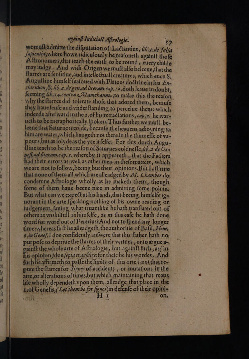 - —— eee eee againft ludiciall Aftrotogie: $7 may iudge.. And with Origen we mult alfo belecue,that the ftarres are fenfitiue,and intelleQuall creatures, which:euen S. Auguftine himfelf eafoned with Platocs doétrinein his Ens chirtdion,& lib.2.de\gen.ad literaws Cap.18.doth leaue in doubt, feeming 44. 14.contra eManichasm to make this thereafon they hauefenfe and.ynderftanding to perceive then): which indeede afterward in the 2. of his retra¢tations ,cap.7. he war- neth to be metaphorically fpoken:T hus further, we mutt be- leenethat Saturne 1s code, becaufe the heauens adioy:ning to him are water, which hangeth not therein the thinnefle of vas pours, butas folydeas the yce itfelfe; For this docth Augu- ‘fine teach to be the reafon.of Saturnescoldnefle,Ab.2.de Ge~ uchi.aa literam,cap.s. whereby. it appeareth., that the Fathers weare nottofollow,beeing but their opinions. Butlaffirme that none of them all which arealleadgedby AZ, Chamber do condemne Aftrologie wholly as he maketh them, though. fome of them haue-beene nice in admitting fome points, But what can we expect at his hands, that beeing, himfelfeige. norant in the arte,{peaking nothing of his owne reading or others as vnskilfull as himfelfe, as in this cafe he hath done word for word out of Pererius? And nottofpendany longer time:whereas fir {t he alleadgeth the authoritie of Bafil,.Hom. 6.in Genef.1 doe confidently. anfwere that this father hath no purpofe to depriuethe ftarres of their vertues, ortoargue aq ainft the whole arte of Aftrologie, but againft fuch,, as( in Fis opinion )doe /epta tranfilre: for thele’be his wordes..And fachheaffirmeth to paile the limits of. this arte s notthat re-+ pute the {tarres for Sigues of accidents , or mutations in the aire,or alterations of times,but which maintaining that mans life whclly.dependeth vpon them, alleadge that place in, the z,0fG enefis,( Let them be for fgg ihn defenfe of their opinis aie , ; at :