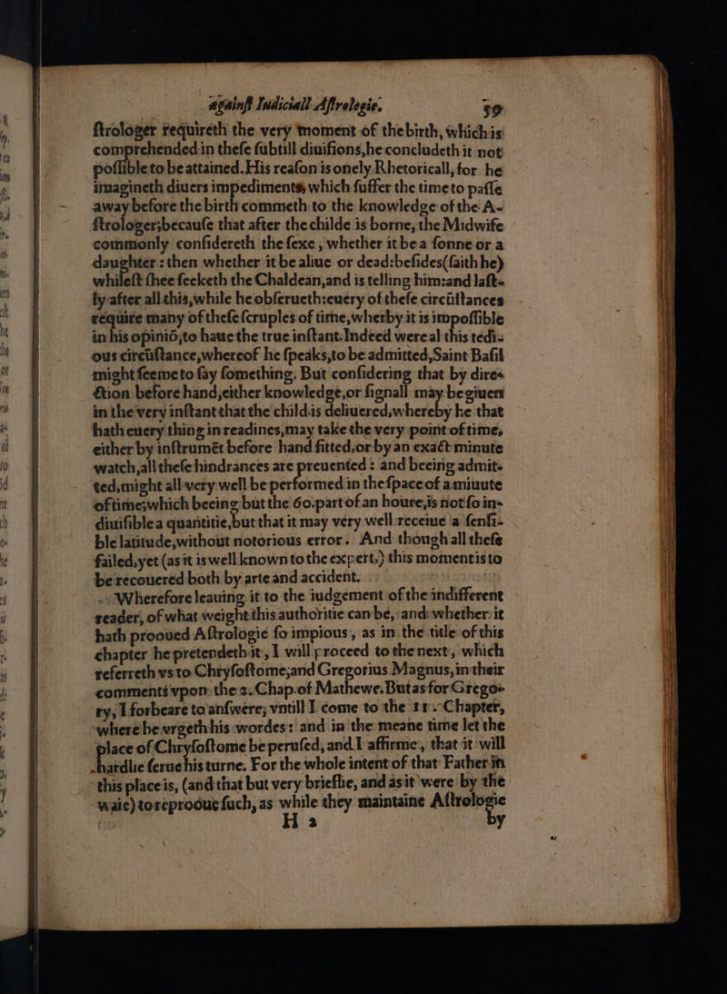 {trologer requireth the very moment of the birth, whichis ee aie in thefe fubtill diuifions,he concladeth it not poflible to be attained. His reafon is onely Rhetorical, for he imagineth diuers impediments, which fuffer the timeto pafle away before the birth commeth to the knowledge of the A- ftrologer;becaufe that after the childe is borne, the Midwife commonly confidereth thefexe ; whether it bea fonne or a daughter : then whether it be aliue or dead:befides(faith he) whilett fhee fecketh the Chaldean, and is telling him:and Jaft- ly after all this,while he obferucth:euery of thefe circiiftances require many of thefe{cruples of time,wherby it is impoffible in his opinid,to haue the true inftant-Indeed wereal this tedi= ous circiftance,whereof he {peaks,to be admitted, Saint Bafil might feemeto fay fomething. But confidering that by dires &tion before hand, either knowledge,or fignall may. begiuert in the very inftantthat the child.is deliuered,whereby ke that hath every thing in readines,may take the very point of time, either by inftrumét before hand fitted,or by an exaét minute watch, allthefe hindrances are prevented: and beeing admit ted, might all-very well be performed in thefpaceof amiuute oftime;which beeing but the 60.part of an houre,is not'fo in- diuifiblea quarititie,burthat it may very well.receme 'a fenfi- bie latitude,without notorious error. And though all thefe failed,yet (asit iswell known tothe expert,) this momentisto be recoucred both by arte and accident. sist . Wherefore leauing it to the iudgement ofthe indifferent zeader, of what weight this authoritie can be, and: whethervit hath prooued Aftrologie fo impious; as in the title of this chapter he pretendethit, I will proceed tothe next, which referreth vsto Chryfoftome;and Gregorius Magnus, in their comments vpon: the 2. Chap.of Mathewe.Butas for G regoe ry, 1 forbeare to'anfwere; vntill I come tothe rr.Chapter, where he vrgethhis :wordes: and ia the meane time let the place of Chryfoftome be perufed, andl affirme:, that it will -hardlie feruchis turne, For the whole intent of that: Father itt this place is, (and: that but very: brieffie, and asit were by the -waie) toreproouc {ach, as se they maintaine ee