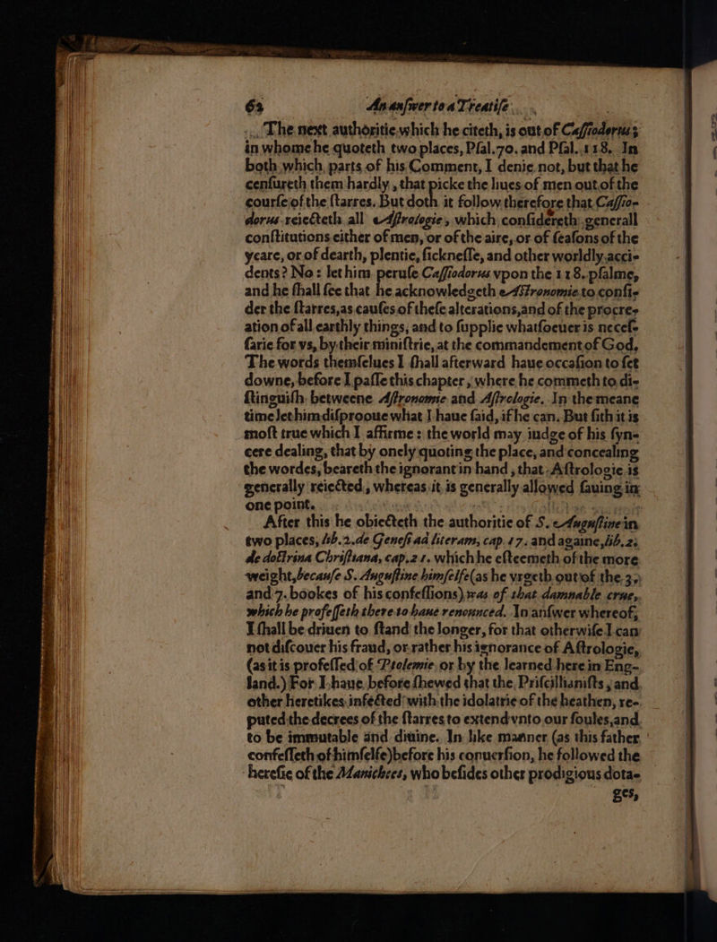 63 AnanfwertoaTreatife... Lae ... The next authoritie, which he citeth, is out of Cafrodoruss in whomehe quoteth two places, Pfal.zo. and Pfal..113.. In both which, parts of his Comment, I denie not, but that he cenfureth them hardly , that picke the liues.of men out.of the courfeiof the {tarres. But doth it follow. therefore that. Ca/io- - dorus.reiecteth all edfretogie, which confidereth .generall conftitutions.either of men, or of the aire, or of feafons of the ycare, or of dearth, plentie, ficknefle, and other worldly.accie dents? No: let him. perule Caffiodorus vpon the 118. pfalme, and he fhall {ee that he acknowledgeth e-4fronomie.to confie der the ftarres,as caufes. of thefe alterations,and of the procre- ation of all. earthly things, and to fupplie whatfoeuer is necef- farie for vs, by.their miniftrie, at the commandementof God, The words themfelues 1 thall afterward haue occafion to fet downe, before I paffe this chapter , where he commeth to di- Ringuifh, betweene Afronome and Afrclogie. In themeane time Jethimdifprooue what J haue faid, if he can. But fith it is moft true which I affirme : the world may indge of his fyn- cere dealing, that by oncly quoting the place, and concealing the wordes, beareth the ignorantin hand , that -Aftrologie is generally reiected,, whereas it. is generally allowed fauing in onepoint. : Ta Nol at sate After this he obie&teth the authoritie of 5. 4agnfinein two places, 4sb.2.de Genefi ad literam, cap.47, andagaine,iib.2; de doftrina Chriftsana, cap.2.1. whichhe efteemeth of the more weight, becan/e S. Auguffine himfeife(as he vrgetb outiof the. 3.) and'7. bookes of his confeflions),sas of shat damnable crae, which he profeffeth thereso hane renoznced. In anf{wer whereof; I thall be-driuen to ftand the longer, for that otherwifel.can not difcouer his fraud, or.rather his ignorance of Aftrologie, (asit is profefTediof Prelemie, or by the learned herein Eng- land.) For Ihave, before fhewed that the, Prifcillianifts , and. other heretikes.infe&ted with the idolatrie of the heathen, ree. | puted.the decrees of the ftarres to extendvnto our foules,and. to be immutable and ditine. In hike maaner, (as this father confeffeth of himfelfe)before his conucrfion, he followed the herefie of the AZanichces, who befides other prodigious dota- _ ges,