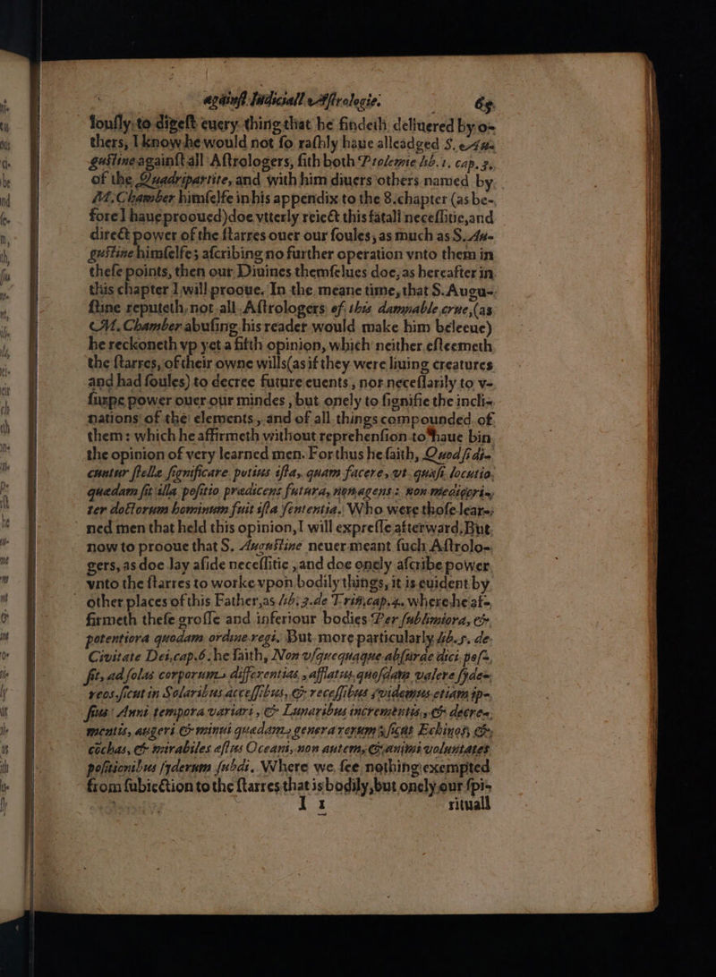 agiinfh fatdiciall eAffrolecie: és thers, [know he would not fo rafhly have alleadged S. e4#: gestineagain{tall Aftrologers, fith both Prelemte hb. 1, CAP. 2s of the @uadripartite, and with him diuers others named b fore] hau¢ prooued)doe vtterly reie&amp;t this fatall neceflitic,and dire&amp; power of the {tarres oucr our foules, as much as S..4a- guistine himfelfes afcribing no further operation vnto them in M1. Chamber abufing his reader would make him beleeue) he reckoneth vp yet.a fifth opinion, which neither efteemeth the {tarres, of their owne wills(asif they were liuing creatures and had foules) to decree future cuents , nor. neceflarily to v= {uxpe power ouer.our mindes , but onely to fignifie the incli= nations of the: elements. and of all things compounded. of them : which he affirmeth without reprehenfion.to*haue bin the opinion of very learned men. For thus he faith, Quod fidj- cuntur fielle fignificare. pursus tffa, quam facere, wt. quafi locutio. quedam fit sila pofitio predicens futura, nonagens: RoR Medigorin ter dotlorum hominum fuit ifla fententia.. Who were thofeleare; now to proouc that S, Avcastine neuer meant fuch Aftrolog. gers, as doe lay afide neceflitic ,and doe onely afcribe power, vnto the ftarres to workevpon bodily things, it is evident by firmeth thefe grofle and inferiour bodies Per (ubhmiora, e potentiora quodam ordine.regi, But more particularly 44.5. de: Civitate Dei,cap.6 he faith, Non v/quequague-ablurae dici pof, fit, ad folas corporumzs differentias, , afflatis.quofdam valere fydem veos ficut in Solaribusaccefibus, &amp; recefibus svidewmts etiam ip- fra: Annt tempora variari , &amp; Lunaribus incrementts. ¢&amp; décres, Menlis, ager’ minus queda, genera rerum ’s ficat Echinos; ee; cochas, c&amp; mirabiles efius Occani,.non autem, Gani voluntates politionilus fydernm fubdi. Where we, fee nothingexempted from fubicftion to the ftarres ne isbodily,but onely.our > ; i 4 rita —