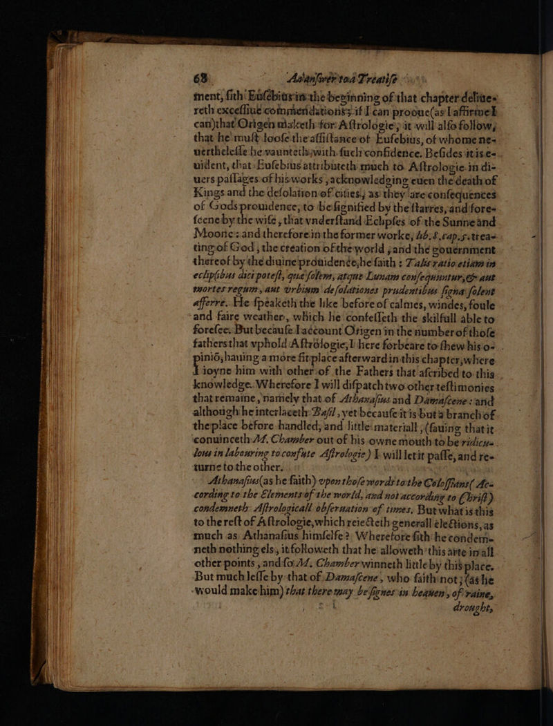 63. AsanlwertoaTreatife ment, fith' Eolebitsimthe beeinning of that chapter deliaes reth exceffiue commeridationss.if] can proouc(as lafirmel can)that Origen aizketh for Aftrologiey it will alfo follow, that he mult loofe the afliftanceot Eufebius, of whome ne- vertheledle he vauntetlswith.fuclnconfidence. Belides itis.e- uident, that: Eufebius attributeth much to Aftrologie.in di- uers pallagessof hisworks , acknowledging even the death of Kings and the defolation-of cities!j as they ‘are confequences of Godspronidence; to befignified by the ftarres, and fore- feeneby the wife , that vnderftand Echpfes of the Sunneand tingof God , the creation ofthe world jand'the gvouernment thereof by the diuine prouidencehe fath ; Tals ratioetian in eclipious asci poteft, gua'folem, atque Lunam confequautur, au) mortes reguin, aut urbinin defolationes prudentibis fiona folent afferre.. He {peaketh the like before of calmes, windes, foule and. faire weather, which he contelleth the skilfull able to forefee:: But becaufe Laccount Origen inthe numberof thofe sama gamore fitplaceafterwardin this chapter,where knowledge.. Wherefore I will difpatchtwootherteftimonies that remaine , namely that.of Athanafins and Damafcene sand although heinterlaceth: B2//, yet becaufe itis buta branch of theplace before handled; and ‘Jittle: material , (fauing thatie conuinceth:A4, Chamber out of his owne mouth tobe ridicys- lous in labouring tocoxfute Afirologie) Ewilllerit pafle, and re- iurne tothe other. 3 i ety n Athanafins(as he faith) vpon thofe words tothe Coloffians( Ac coraing to the Elementsiof the world, and not according to (Uri) condemneth: Affrologicall obfernation of times, Butwhatis thig to thereft of Aftrologie,whichreie&amp;eth general eleQions, as much as Athanafius himfelfe?, Wheretore fith he condems= neth nothing els, it foHoweth that hei alloweth’this arte imall other points , andfo. A/. Chamber winneth little by this place. But much leffe by that of :Dama/cene, who faith not;(ashe ‘would makehim) that. there yay be ficnes in heawen , of raine, Od droughts