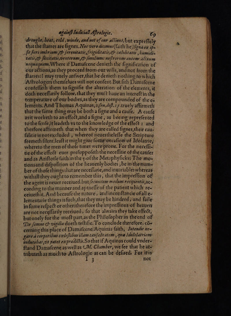 eee He eh pe x = ae spre ai ae ——— ee = en eee | | againft ludicial Afirologie. 69 drought, heat, cold ,winde, and not of our allion, but ex preffely satis, ficcitatis,ventoram,e> funsliam: noflrorum autem allesws nequaquam Where if Damafcene denieth the fignification of our aétions,as they proceed from-our wills, and not from the ftarresil niay trucly anfwer,that he denieth nothing'to which confefleth them to fignifie the alteration of the elements, it doth neceffarily follow, that they muft hauc an intcreftin the lements. Atid T homas A quinas, 2./en.0i/?.75.trucly affirmeth thatthe fame thing may be both a figne anda caufe. A caufe asit worketh to an effect,anda figne, as becing'reprefented to'the fenfe,it leadeth vs to the knowledge of the efle@ : and therfore affirmeth, that when they are called fignes,their cau- falitieisnotexcluded , whereof neuerthelefle the Scripture feemeth fitentJeaft it might giuc fome'decafiomof Tdolatrie, whereto the men of thofe times wefe'prone. For the neceffi- tic ofthe effet ever prefuppofeth the neceflitie of the caufe: and as Ariftotle faithin the 5-ofthe Metaphy fickss The iio- tionsand difpofition of the heavenly bodies ,be in thenum- ber of thofe thitigs that are neceffarie,andinuariable: whereas: withall they ought to remember this, that the impreflion of the agent is neuer received, but /ecunaum modumi recipientisace cording to the manner and aptnefle of the patient which re~ ceiuethit. And becaufethe nature, andincopftancie ofall e- lementarie things isfuch,that they may be hindred; and faile infomerefpe&t or other:therefore the impreflions/of Heaven are not neceflarily recetued, fo that alwaies they take effect, but onely for the moft part,as the Philofopherin theend ‘of cerning this place of Damafcene, Aquinas faith, Jntendsr ne~ gare A corporibus cacleffibusiiam canfahitatem, qua ldololatrians: inducebat vt patet expredittis.Sothat if Aquinas could vnder=’ fland Damafcene as well'as C4. Chamber, we fee that he at- tributeth as muchto Aftrologie:as can be defired. For itis 3 not aa re = tating