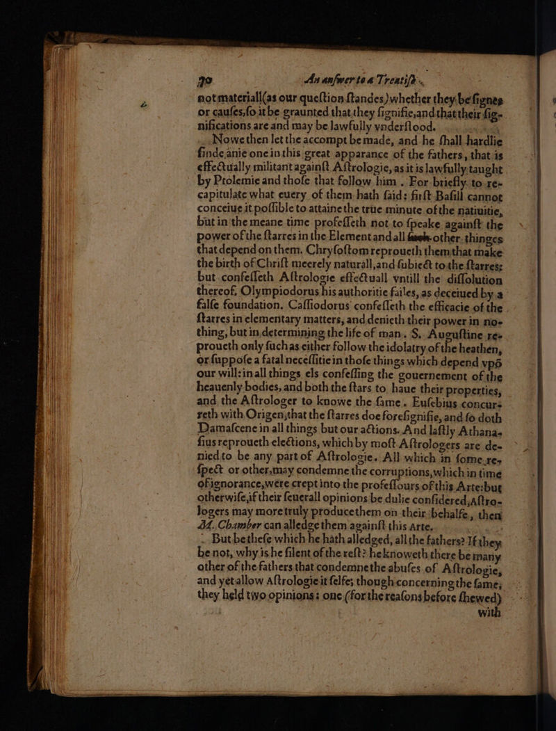 ee a 3 9 3 SETS ee ena: feaper amen vey SOT Rita anette pe eee omy ~s § Seatac se , Shatin ota ery 4 si 3 Smee - 30 An anfwer ten Treatife. not materiall(as our queftion {tandes whether they: befiznes nifications are and may be lawfully vnderflood. ... 4. 6.4 Nowe then let the accompt be made, and: he fhall hardlie findeanie one inthis great apparance of the fathers, that is by Prolemie and thofe that follow. him . For briefly. to.re- capitulate what euery of them hath faids firft Bafill cannoe conceiue it poffible to attainethe true minute of the natiuitie, but in the meane time profeffeth not to {peake again{t the power of the ftarres in the Element and all fave other. thinges the birth of Chrift meerely naturall,and (ubie& tothe {tarres: but confefleth Aftrologie effeftuall yntill the diflolution {tarres in clementary matters, and.denieth their power in no- thing, but in,determining the life of man. S.. Aucuftine Tes proucth only fuchas either follow the idolatry of the heathen, or fuppofe a fatal necefliticin thofe things which depend vpd our will:inall things els confefling the gouernement of the heauenly bodies, and both the ftars to. haue their properties, and, the Aftrologer to knowe the fame. Eufebins concurs reth with Origen;that the ftarres doe forefignifie, and fo doth Damafcenein all things but our a€tions..And laftly Athana- fius reproucth elections, which by moft Aftrologers are de- niedto be any part of Aftrologie. All which in fome.res {pect or other,may condemne the corruptions, which in time ofignorance,were crept into the profeflours of this Arte:bue otherwife,if their {cuerall opinions be dulie confidered ,atro- Jogers may moretruly producethem on their behalfe., then 4M, Chamber can alledge them againft this arte. anh . But bethefe which he hath alledged, all the fathers? If they be not, why ishe filent of the reft? heknoweth there be many other of the fathers that condemnethe abufes of Aftrologie, and yetallow Aftrologieit felfe; though concerning the fame} they held two opinions: one (forthe reafons before fhewed) with