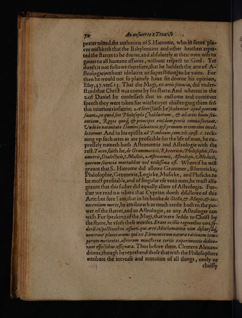 prétermitted,the authoritie of S. Hierome, who: fome ‘pla« ces: mifliketh that the Babylonians and other heathen repu. ted the ftarres to be diuine,and abfolutely at their own wils to” gouerneall humane affaires , without refpect to God. Yet doeth it not followe therefore,that he holdeth the arteof A= ftrologie(without idolatrie or fuperlftition)to be vaine. For then he would not fo plainely haue fet downe his opinien, Efay,47.verft3. That the Magi, ex arte (cientia, did vnder= ftand that Chrilt was come by his ftarre. And whereas in the 2.0f Daniel he confeffeth that in. cuftome and common’ {peech they were taken for witches:yet challenging them fré this iniuriousinfamie; «4 /iter(faith he}babentar apud gentem faams,co quod fint Philofophs (haldeorum , & ad artis buses fia: 3 entiam , Reges quod, & principes eufdem gentis omnia factant,: Unde in natinitate. Domini faluatoris,tpf primum ortum eins intel. Jexerunt.And in his epiftle ad Pauhnum,tom.vlt.cpift. 1. recke ning vp fuch artes as are profitable for the life of man, he ex.. preffcly nameth both Aftronomie and Aftrologie with the re{t.Zaceo,faith he,de Grammaticts, Rbetorscts,Philofophts,Gea ometris ,Dialetticis,, Muficis, eAfironomis, Afirologss, Medics, quorum {cientia mortalsbus vel vtiliffima eft. Whereit he will graunt thatS. Hierome did allowe Grammer , Rhetoricke; Philofophie, Geometric, Logicke, Muficke » and Phificke,to be moft profitable,and of fingularvfe ynto men,he muft alfo eraunt that this father did equally allow of Altrologie. Fur- ther we read no where that Cyprian doeth difallowe of this: Arte:but fure I am,that in his booke de Stella,» ALagis. ine: nocentium morte he attributeth as much credit both to the po- wer of the ftarres,and to Aftrologie, as any. Aftrologer can. with For (peaking ofthe Magi, that were ledde to Chrift by the {tarre,he vfeth thefe wordes. Erant in slis regionibus viri,fy. deri in[pettionibus afjuett.qui arte Mathematica vim difeur/ng, nonerant planetarum: gui ex Elementorum natura rdtionem tems: orum metientes,afirorum minifteria certis experimentis didices sant effeclibus affignata. Uhus before them, Clemens Alexane drinus,though hereprehend thofe that with the Philofophers attribute the increafe and mutation of all things, onely or cheifly