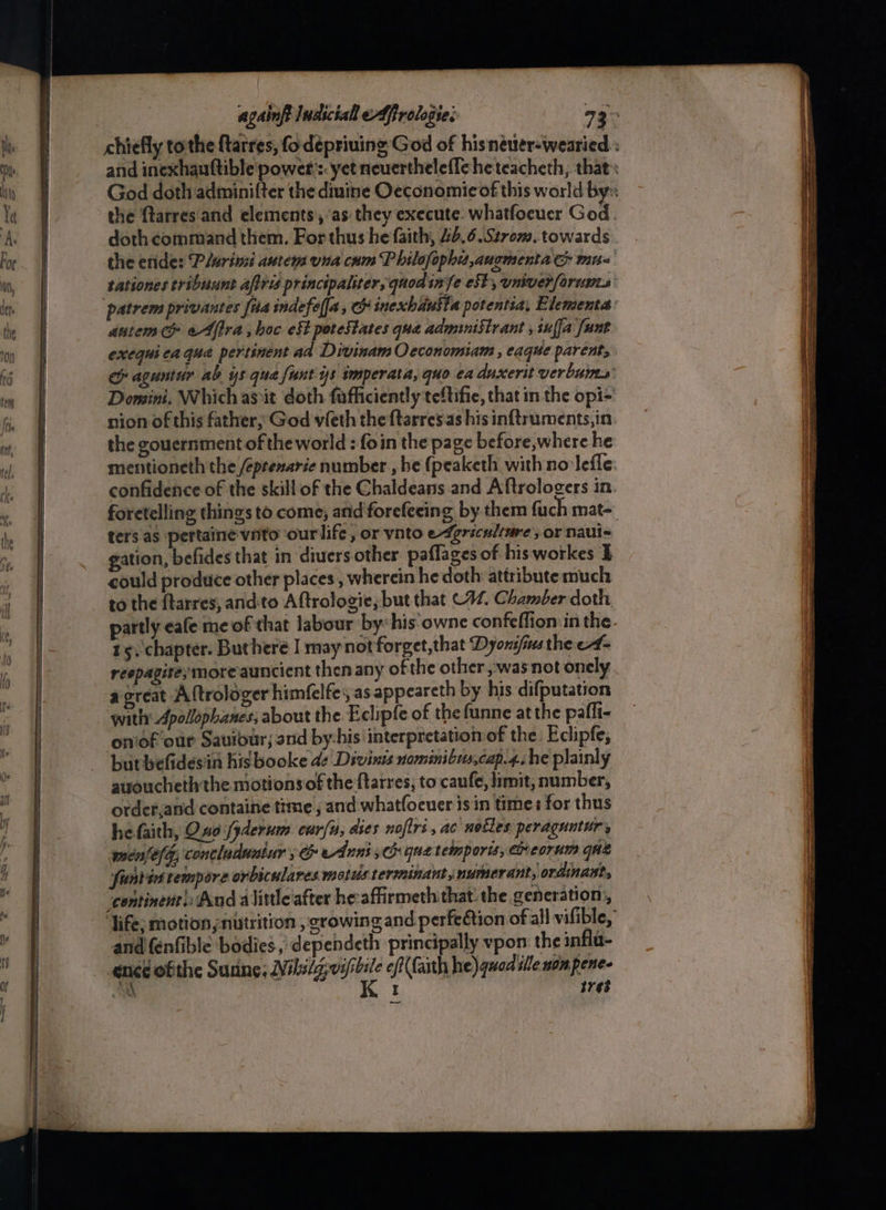 chiefly tothe ftarres, fo depriuing God of hisneuer-wearied : and inexhauftible power’: yet neuerthelefle he teacheth, that God doth adminifter the diuine Oeconomicof this world by the ftarres'and elements ,’as they execute. whatfoeuer God doth command them. For thus he faith, 40.6.Strom. towards the enide: ‘P/urinsi autem una cum P hilofophit,anomenta mu- tationes tribuunt affris principaliter, quodinfe eS, univer[orunts autem & eAftra, hoc eft potestates qua administrant , sufja [unt exequiea que pertinent ad Divinam Occonomiam , eaque parent, ce aguntur ab ys qua fant ys imperata, quo ea duxerit verbums Domini. Which as it doth fafficiently teftifie, that in the opi= nion of this father, God vfeth the ftarresas his inftruments,in the gouernment of the world : foin the page before,where he mentioneth the /éptenarie number , be (peaketh with no lefle confidence of the skill of the Chaldeans and Aftrologers in. foretelling things to come, arid forefeeing by them fuch mat- ters'as pertaine vito ‘ourlife, or vnto e4grsculiare, or naul- gation, befides that in diuers other paflages of hisworkes I could produce other places , wherein he doth attribute much to the ftarres, and'to Aftrologie; but that C42. Chamber doth partly cafe me of that labour by: his.owne confeffion:in the. 15, chapter. Buthere I may not forget,that Dyons/ins the e#- respagite; more auncient then any of the other was not onely a great A {trologer himfelfe:, as appeareth by his difputation with: Apollophanes; about the Eclipfe of the funne at the pafli- on‘of our Saviour; nd by-his interpretation of the: Eclipfe; butbefidesin his booke de Divinis nominibis,cap.4.he plainly auoucheth the motionsof the {tarres; to caufe, limit, number, ordet,and containe time , and whatfoeuer is in time: for thus he faith, Ono fyderum cur/n, dies noftri, ac nocles peragunturs menfefg, contladuutur ; & eAnni 3h que tempore, Ceorum que funtis tempore orbicwlares motus termninantjmumerant, ordinant, “continent And alittleiafter he-affirmeth that the generation, ‘life; motion nutrition , crowing and perfetion of all vifible, and fenfible bodies, dependeth principally vpon the infla- ence ofthe Sunne, Wils/g; si eft( faith he) quad tlle nom pene. a I srs