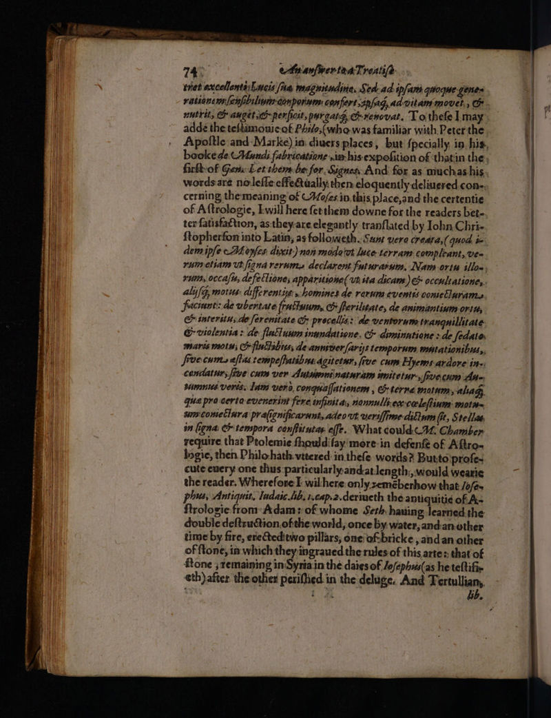 nat axcellonts:Lneis fia magnitudina, Sta-ad-ipfam.qaoque genes rationemn fenphilipen-denporium: confert,ipfag, ad vitam movel,, C . nutri, auget em perficit, pareatg crenovat, T othefe | may. adde the teltumonicof Ph:/o;(who was familiar with, Peter the. Apoltle and- Marke) ini divers places, but {pecially. in, his, bookede (Mundi fabricatione .ia his expofition of thatin the. firkbvof Gems Let them be for Signes And for as muchas his. wordsare nolefle effectually: then eloquently deliuered.cone. cerning themeaning of ©44o/es in. this place,and the certentie of Aftrologie, Iwill here fetthem downe forthe readers bet- ter fatisfattion, as:they-are elegantly tranflated by Iohn Chri- ftopherfon into Latin; as followeth. Seat vere creata,( quod ix dem ipfe -Ahayfes dixit) non modo'ut luce terram compleant, Ve= rumetiam Ut figna rerum, declarent futurarum, Nam ortu illon, rum, occa, defetliones apparstione( ut sta dicam.) &amp; occultatione,. aly/g, motus: differentit:, homines de rerum events coniellarams. faciunt:.de ubertate [rattuum, CO ferilitate, de animantium ortu, &amp; tatersius.de ferenitate G procelis: de ventorum. tranguiliitate @ violentia: de flatluum inundatione, diminutione > de fedates mares wots; fintlibus, deanniner/ariss temporum watationibus,. frrecum,s aftas rempeffatshmsdgitetsn, five cum Hyems-ardore in cendatur; five cum ver Autsmninatnram imitetur-, fivecum Ase sunmnus vers. lam vera, conguafjationem , eterna motum, ahagy, gua procerta evenerint fere infinitar, nonnulls-ece-cacleftinws motn~ um cometinra praficnificarunt,adeo vt ueriffime-diliuns Gt, Stellae. in ligna: Cr tempora conffitutas effe. What coud. AL. Chamber require that Ptolemie fhouldifay more-in defenfe of Aftro- bogie, then Philohath. vitered: in. thefe words? Buttolprofe- cute every one thus particularly andatJength;, would wearie the reader. Wherefore I wilhere: only seméberhow that: /o/é- phous, Antiquit, ladaic 4b, 1.cap.2.deriueth the antiquiti¢ of A- ftrologie: from: Adam: of whome Seth hauing learned.the double deftruction ofthe world, once by. water, and:an other time by fire, erecteditwo pillars, one’ ofsbricke, andan other of ftone, im which they.ingraued the rules of this arte: that of ftone ; remaining in Syria.in the daigs of Jofephuis(as he teftifir eth)after the other periflied.in the deluge. And Tertullian,