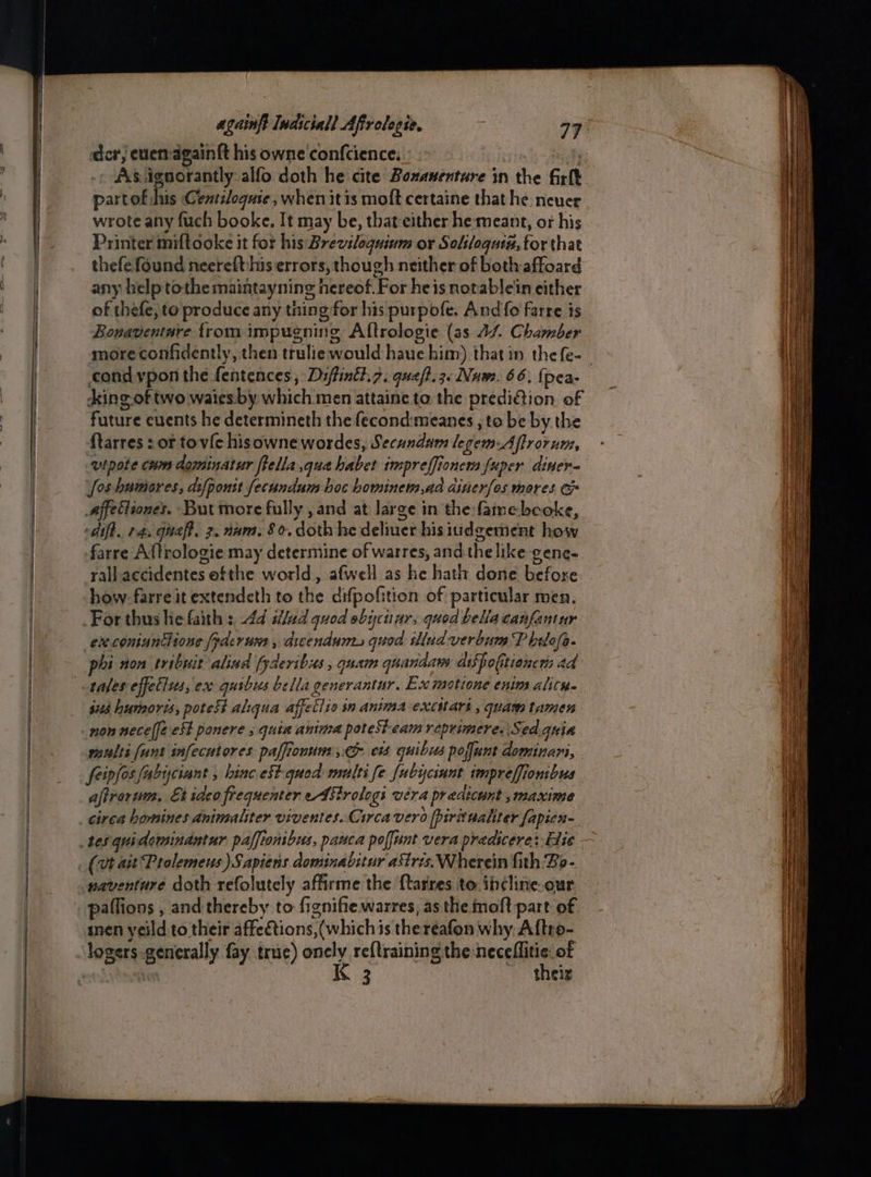 der edetragainft his owne confcience: yi As ignorantly alfo doth he cite Bonaventure in the firlk partof his Centsloquse, when it is moft certaine that he never wrote any fuch booke. It may be, that either he meant, or his Printer miftooke it for his Breviloguinm or Soliloquia, for that thefe found neerefthis errors, though neither of bothaffoard any help tothe maintayning hereof. For heis notable'in either of thefe; to produce any thing for his purpofe. And fo farre is Bonaventare trom impugning Aftrologie (as 44. Chamber more confidently, then truliewould haue him) that in thefe-_ cond ypon the fentences , Diftinét.7. quef?.3« Nuwe. 66. {pea- dking of two waies-by which men attaine to the predi€tion of future events he determineth the fecond:meanes , to be by the ftarres : or tovic hisowne wordes, Secunda legem-Aflrorum, utpote crm daminatur ftella qua habet impreffionem fuper diner- foshumores, difponst fecundum hoc howiners aa ainerfos mores. affectiones. But more fully , and at large in the famebeoke, dit. 14, qua, 2. nam. 80. doth he deliuer his iudgement how farre Aftrologie may determine of warres, andthe like gene- rall accidentes ofthe world, afwell as he hath done before how. farre it extendeth to the difpofition of particular men. execoniuntlione [yderum , dicendunt, quod illud verbum P bilafa. phi non tribuit alivd fyderibss , quam quandaws adiSpolitioncr ad tales effellss, ex quibus bella generantur. Ex motione enim alice. $103 humorts, potest aliqua affetiie in anima excihars , quam tamen maults (unt infecuiores paffionum co ets quibus poffunt dominari, feivfos fabyciant , hinc cSt quod multi fe fubyciunt impreffionibus aftrorum, Etidcofrequenter edStrologi wera pradicunt ,maxime circa bomines animsaliter viventes..Circa vero firitualiter fapien- naventure doth refolutely affirme the ftarres. to. ib¢line-our snen yeild to their affections, (whichis theréafon why Aftro- logers.generally fay true) onely re{training the -neceflitie of