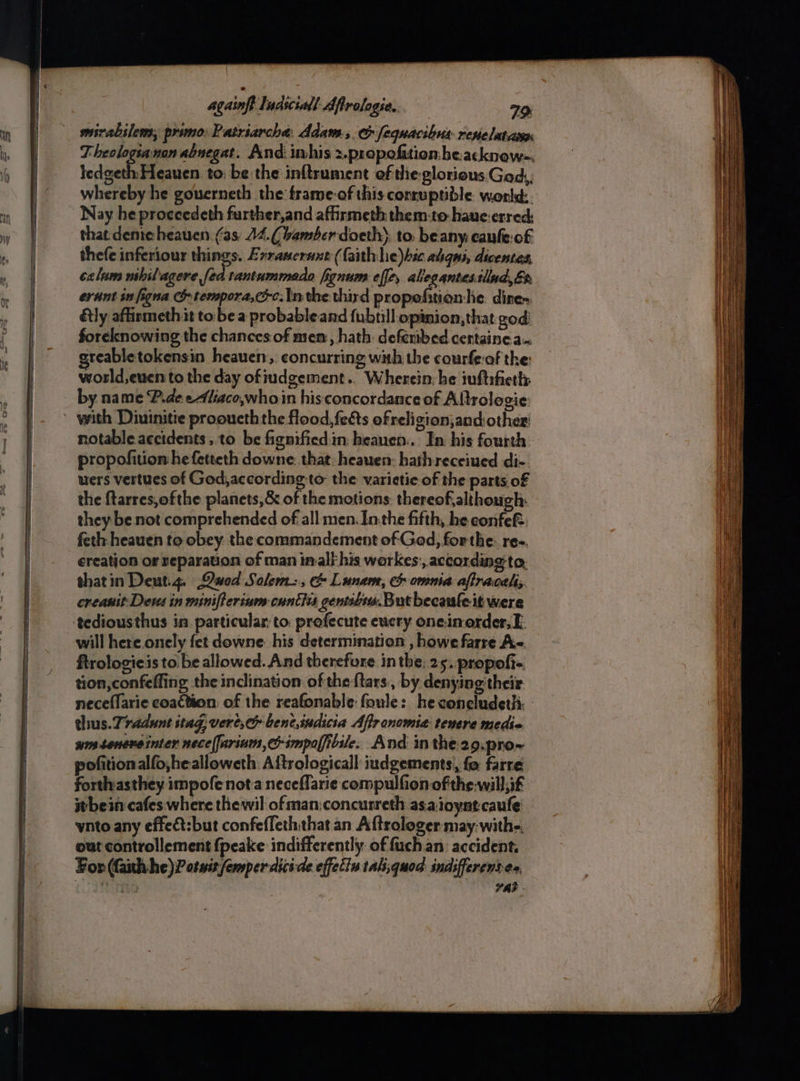 mirabilews, primo. Patriarcha: Adam., oe fequacibus reselatciien ledgeth Heauen to: be the inftrument ef the-glorious Ged,,; whereby he governeth the frame-of this conruptible world. Nay he proceedeth further,and afirmeth them-to haue-erred, that deme heauen. (as A4.(bamber doeth’ to. beany: caufeof thefe inferiour things. Exrasernnt (faith he)hic aligns, dicentes, celum nshilagere fed tantummado fignum effe, aliegantes.tllnd,&h erant sn figna C& tempora,cc.In the third propefition he. dire tly affirmeth it to be a probable and fubtill opinion, that god: foreknowing the chances of mem, hath: deferibed certainea. greabletokensin heauen, concurring with the courfe-of the: wosld,euen to the day ofiudgement.. Wherein: he iuftifieth by name P.deeliaco,whoin his concordance of Altrologie: notable. accidents, to be fignified in beauen.. In his fourth propofition:he fetteth downe: that: heauen: hath receiued di- uers vertues of God,according to the varietie of the parts of the ftarres,ofthe planets, & of the motions. thereof,although: they be not comprehended of all men. Inthe fifth, he confe& feth heauen to obey. the commandement of God, forthe: ree. creation or reparauon of man imal his workes:, according to, thatin Deut.4. Qwed Salem, & Lunan, c omnia affraceh; creanit: Deus in minifterium cuntivs gentibos. Butbecaule it were tediousthus in particular to profecute eucry one.inorder,E. will here onely fet downe. his determination , howe farre Ag. ftrologieis to. be allowed. And therefore in the, 25. propofi- tion, confeffing the inclination of the {tars by denying their thus. Tradunt stag, vere, benc,indicia Afir onomia: tenere medic wmssenereinter nece(farium,c-impoficile: And inthe 29.pro~ pofitionalfo,healloweth: Aftrologicall iudgements, fo farre. forthasthey impofe nota neceflarie compulfion of the-will,if it bein cafes. where thewil ofman:concurreth as.aioynt.caufe wnto any effeat:but confefleththat an Aftrologer may: with-, out controllement fpeake indifferently. of fuch an accident. For (Gath he) P otwis femper dici-de effetin tali,quod indifferentes, FAB - Sa ee Ss ne ee = : ae ee ee Smee shes Se ee ad