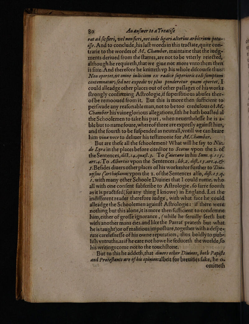 GO eR et ricer eerenasnemnn i pst rat ad ficfieri, vel non fieri nec inde hgari alterius arbstrians pottt«: se. And to conclude, his Jaftwordsin this tra€ate, quite cons trarie to the wordes of AZ, Chamber, maintaine that the ndgs ments deriued from the {tarres,are not tobe vtterly reieéted,. dithough he requireth,thatwe giue not more vntothem then’ is fitte: And therefore he knitteth vp his whole aifcourfe thus:: Nox oportet,ut omne indicinm ex radice fuperior cals fumptum contemnatur; fed nec expeast vt plus ponderetur quam oportet, 1. could alleadge other places out of other paflages of hisworks ftrongly confirming A ftrologic,if fuperftitious abules ther- ofberemooued fromit, But this ismorethen fufficient to’ perfwade any reafonable man,not to betoo credulous of AZ: Chamber his vaineglorious allegations, fith he hath boafted al: the Schoolemen to take his part , when neuertheleffe he is a- ble but to name foure, whereof three are exprefly again{t him, and.the fourth to be fufpended as neutrall,vntill we can heare him viva voce to deliver his te{timonie for AZ Chamber. | But are thefe all the {choolemen? What will he fay to 2Vie. de Lyrain the places before cited?or to Scotas.vpon the 2. of the Sentences, 454. 14,quef?.3. To (aietane in his Sam.g.715, arti4.1 0 Albertus vpon the Sentences , 46.2. aiff. 7.5 .art.4.&amp; §:Befides diuers other places of his workes?or further to Dio- nyfius (arthufianusypon the 2. oftheSentences alfo, aif.zs.q. 7,.with many other Schoole Diuines that I could name; who. all with one confent fubfcribe to Aftrologie: fo farre foorth: asit is praétifed(forany thing I knowe) in England, Let.the indifferentreader therefore iudge, with what face he could: alleadge the Schoolemen againft A ftrologie: “if there: were: nothing but this alone, itis more then fufiicient to condemne: him, cither of erofleignorance , (while he-feruilly feeth but with’another mans eies,and likethe Parrat prateth but what: heistaught)or of malitiousimpolture,together withadefpee fate carelefnefle of his owne reputation, ‘thus boldlyto:pube; lithvntruths;asif hecare nothowe he feduceth the worlde;fo his writingscome notto the touchf{tones> ! 0 asi, Buteto thisheaddeth,that disers other Disines, both Papifts and Proteftantsare of his opinienzalbcit for breuiti¢s fake; he 0. omitteth