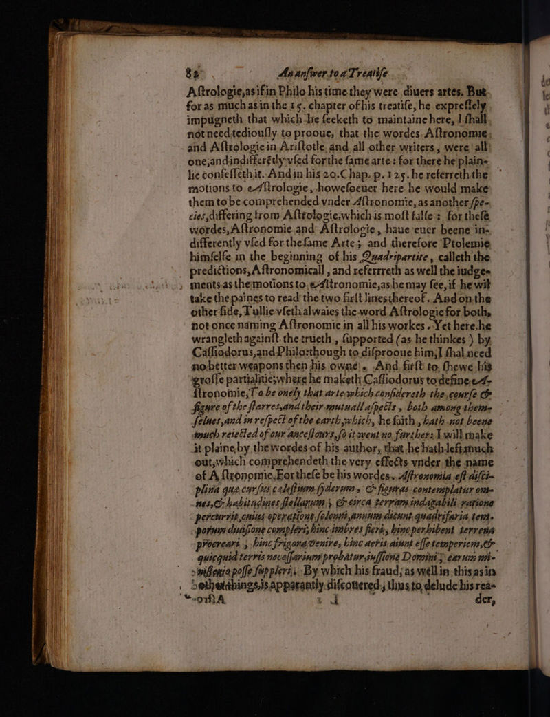 auliatinetinieiaeetre sor ee Pi a or ~~ SS Ges 82 As anfwer.toaTreatife Aftrologie,asifin Philo his time they were divers artes. But. for as much asin the 15. chapter ofhis treatife, he expreflely impugneth that which be feeketh to maintaine here, 1 fhall not need tedioufly. ta prooue, that the wordes. Aftronomie, and Aftrologicia Ariftotle, and. all other writers, were ‘all: lie confeffethit.. Andin his 20.C hap. p. 125. he referreth the motions to. «7 {trologie, howefoeucr here he would make them to be comprehended vnder A[tronomie, as another,/pe- cies differing trom Altrotogie,which is moft falle : for thefe wordes,Aftronomie.and Aftrologie, haue eucr beene in-, differently vied for thefame Arte; and therefore Ptolemie. predictions, A ftronomicall , and referrreth as well the iudge- take the paines to read the two firlt Jinesthereof. Andonthe other fide, Tullie vfeth alwaies the word Aftrologie for both, not once naming Aftronomie in all his workes «Yet here. he wrangleth againft. the trueth., fupported (as he thinkes ). by. Caffiodorus,and Philo:sthough to.difprooue him,] thal need nobetter weapons then his owne). And, firft to, fhewe his ‘igroffe partialitieswhere he maketh Cafliodorus todefinee4- {tronomie,T 0 4e onely that arte which confidereth the,courfe &amp; figure of the flarres,and their musuallafpects , both among theine much reieled of our anceflours,foit went no farther: will make it plaine by the wordes of his author, that he hathleftsmuch out, which comprehendeth the very. effeéts vider the name of A {tronomie,Eorthele be his wordes., Affrononiia eff difti- plina que.car/us caleftinm fyderum , C figuras. contemsplatur ome 103, habitadines fpellanum 5 Orca terram indagablili yarione - percurritcnins opcrapione [olenii anunsm aicunt.quadrifaria, tem. pornin dinifione compléri; hincimbres ferd, bine perhibent terresa quicguid terris neveffariurn' probatur.inffione Dowmint > eau mie wiffeniapolfe Supplers. By which his fraud, as wellin thisasin der,