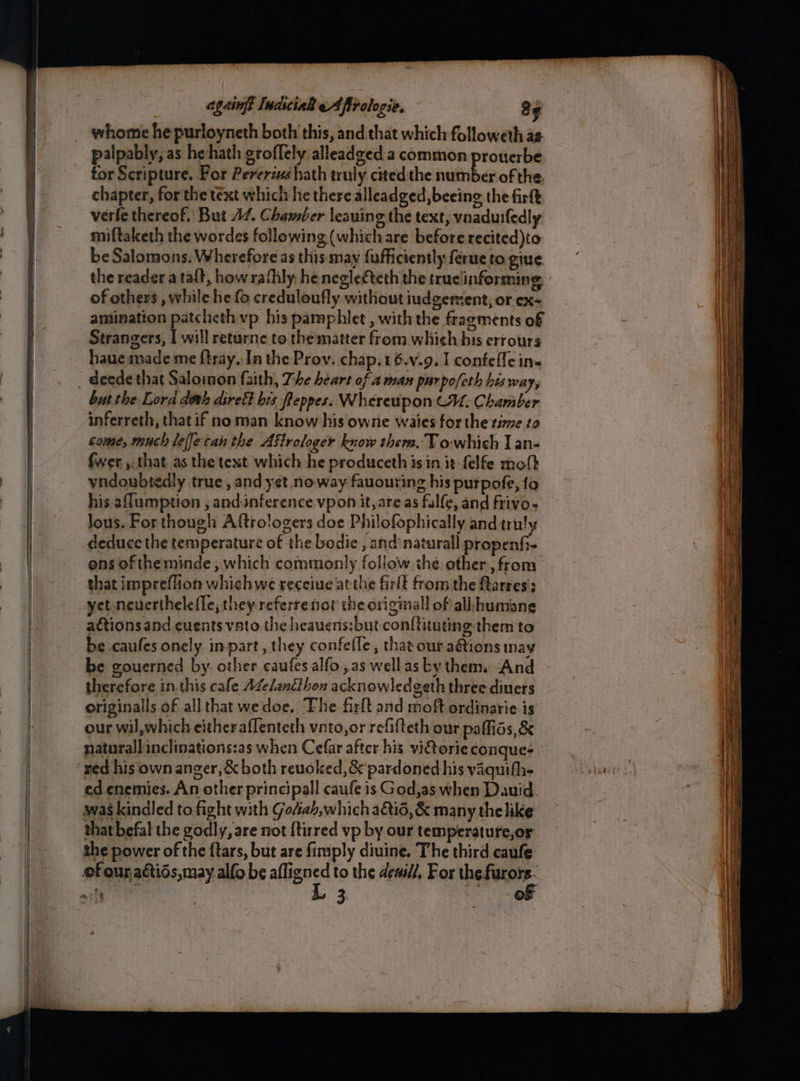eager pee Panerai ES _ ageingy IndiciaR eAfirologie. a¢ whome hepurloyneth both this, and that which followeth as palpably, as he hath groffely alleadged a common prouerbe tor Scripture. For Pererixs hath truly cited the neal OP of the. chapter, for the text which he there alleadged, beeing the firkk verfe thereof. But A/. Chamber leaning the text, vnaduifedly miftaketh the wordes following (whichare before recited)to be Salomons. Wherefore as this may fufficiently ferne to give the reader ataft, how rathly, he neglecteth the trueinforming of others , while he fo creduloufly without iudgement, or ex- amination patcheth vp his pamphlet , with the fragments of Strangers, | will returne to the matter from which his errours _ deede that Salomon faith, The heart of 4 man parpo/eth bis way, butthe Lora doth dirett bis fleppes. Whereupon CU. Chamber inferreth, thatif no man know his owne waies for the rie to come, much leffetan the Aftrologer know thers, T o-which J an- {wer , that as the text which he produceth isin it felfe moft vndoubtedly true, and yet no-way fauouring his purpofe, fo his.affumption , and-inference vpon it, areas fulfe, and frivo. lous. For though Aftrologers doe Philofophically and truly deduce the temperature of the bodie , and naturall propenfi- ons of the minde, which commonly follow ihe other, from that impreflion whichwe receive at the firlt from the ftarres:: yet neuerthelefle; they referrenot the originall of all humane attions and euents vato the heauens:but con{tituting them to be caufes onely inpart, they confefle, that our aétions may be gouerned by. other caufes alfo,as wellas by them And therefore in.this cafe AZelanéthon acknowledgeth three diners originals of all that wedoe. The firlt and moft ordinarie is our wil,which eitheraflenteth vnto,or refafteth our paffids, &amp; naturallinclinations:as when Cefar after his vi€torie conque- ‘ged his own anger, &amp; both reuoked,&amp; pardoned his vaquith- ed enemies. An other principall caufe is God,as when Dauid. was kindled to fight with Go#iah,which a&amp;io, &amp; many thelike that befal the godly, are not {tirred vp by our temperature,or the power of the ftars, but are fimply diuine. The third caufe of our aétios,may alfo be afligned to the denil, For thet. : oil L 3