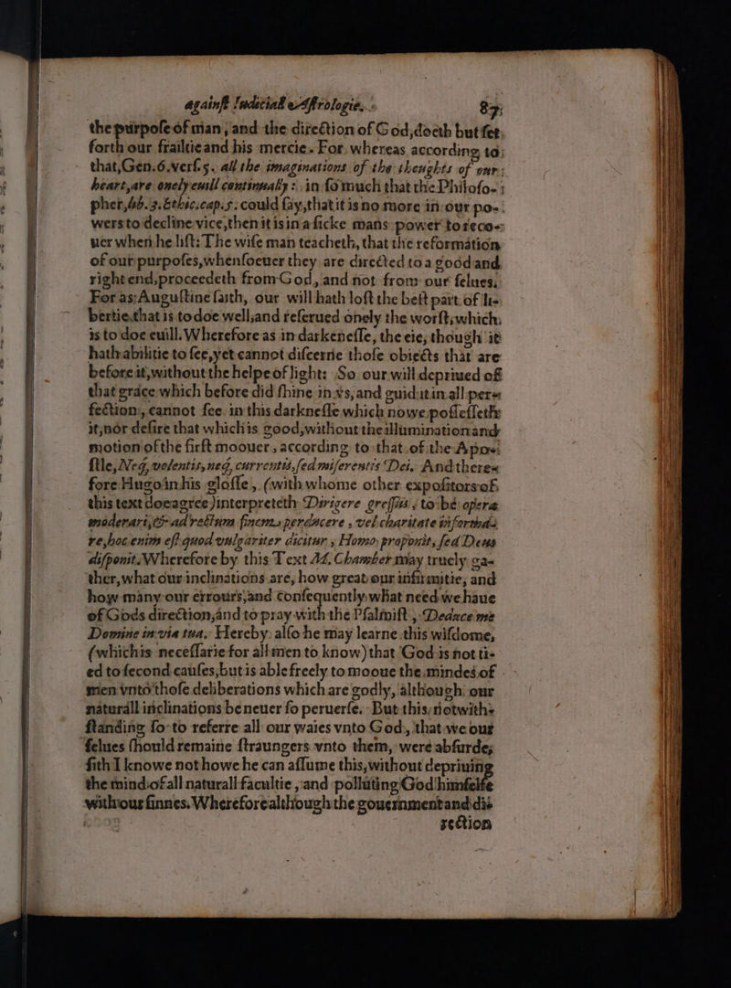 a wersto decline vice then it isin-a ficke mans power toreco= wer when he lift: The wife man teacheth, that the reformation of ouripurpofes,whenfoener they are directed toa goddand right end,proceedeth fromGod, and not fron: our felues, For as;Auguttine faith, our will hath loft the beit part of ue bertie,that is todoe well,and referued onely the worft;which: is to doe euill. Wherefore as in darkenefle, the eie, though it hathabilitie to fee,yet cannot difcerrie thofe obieéts thar are beforeit,withoutthe helpeoflight: So our will deprived of that grace which before did thine inxs, and euid:itinall pere: fection:, cannot fee. in this darknefle which nowe pofleffeth: it,nor defire that whichis cood,withont thealluminationand motion of the firft moouer , according to:that.of the Apos: {tle, Neg, volentis, neg, currentis,fed miferestis Dei, Andthere« fore Hugoinhis gloffe , (withwhome other expofitorsof, this text docagree)interpretcth Dirigere greffiss's tocbé opera moderarivty adrettim fincm.sperdacere , vel charitate tiforthds re,hoc. enim eff quod wulgariter dicitur , Homo, proponit, fed Deus ai(ponit. Wherefore by this Text 42, Chamber may trucly ca- ther, what our inclinations are, how great opr infirmitie, and how many-our erroursjand Confequently, what need we haue of Gods direttion,and to pray with the Pfalmift , Dedace me Domine ix-via tua, Hereby: alfo he may learne this wifdome, (whichis neceflariefor allmen to know) that God-is not tis mien vnto'thofe deliberations which are godly, althouchi-onr naturall inclinations be neuer fo peruerfe. But this;notwith: ftanding foto referre all: our waies vnto God, ‘that we out fith I knowe nothowc he can aflume this, without deprinin the mind:of all naturall-facultie ,:and pollutin aGiod hinnfelfe reftion