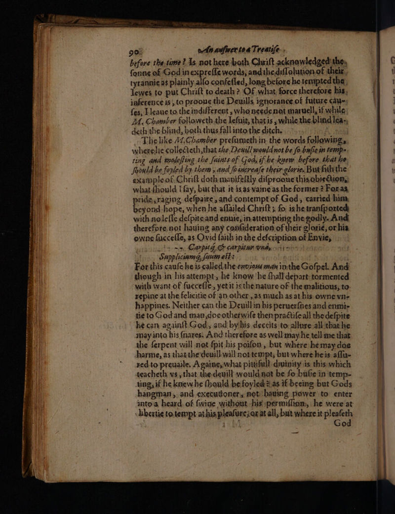 4 before the time ? As. not here both Chrift acknowledged the, tyranni¢ as plainly alfo confefled, long before he tempted the . Tewes to put Chrift to death? OF what, force therefore his, iaference is, to proone the Deuills, ignorance.of future cau; fes, T leane to, the indifferent , who needenot maruell, if while: - DA. Chamber followeth.the lefuir, thatis , while the. blind lea-, deth the blind, beth thus fall into the ditch. A sas) The like 44. Chamber prefumethin the words following, wherelie colleteth, that she, Deas! wouldnot be fo.bufiein temps ring and troleffing the faints of God; if be-kuew before, that he foould be foyted by. them , and fosncrease their: glorie. But fiththe example of. Chrift doth manifeltly difprooue this obiedtiion, what-fhould. Hay, but that it isas-vaineas the former? Foras. pride, raging defpaire’, and contempt of God, carried him, beyond hope, when he aflailed Chnift 5 fo. ishe tranfported with noleffe defpite.and enuie, in attempting the godly. And therefore, not having any cenfideration of their glori¢, or his. owne fuccefle, as Ovid faith in the defcription of Envie, ls si Can pit GC carpitan Uns 4) > ¥ Sappliciamg, faum et: a aitl For this caufe he is called she eneious man inthe Gofpel. And with want of fucceffe., yetit isthe nature of the malitious, to- repine at the felicitie of an other ,.as much as at his: ownevn- happines. Neither can the Devill in his peruerfnes and enmi- tie to God and man doc otherwife then pradtifeall the defpite he can againtt God, and by his deccits to-allure all that he may into his {nares. And therefore as well may he tell me that the ferpent will not fpit his poifon , but where hemay dos Aharme, as that the deuill. will not tempt; but where heis affu- red-to preuaile. A gaine,, what pittifull divinity is this which teacheth vs, that the-deuill would net be fo bube in temp- ting, if he knewhe fhould befoyled #.as if beeing but Gods hangman, and executioner, not, having power to: enter anto'a, heard. of {wine without his ;permiffiom, he were at Liberti¢ to. tempt athis pleafarejax at all, but where it pleafeth : | ats] God ——