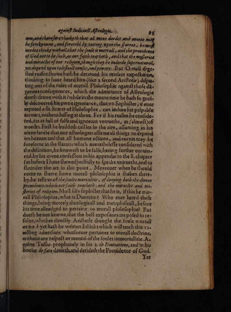 be forekgoune and foretold by toting wpoxthe farres, hewmsfh needesthinke withallrbat the (onle ts wart all and she proysdenes of Ged novte be fuch,as our, faith reacheth and that the myferica andmiracles of our religion,thongh they be inderde fapernaturat, yerdepena upon calefiiall caufes avd powers. But Q,cuill diges figdreafonihowehath he-daceiued his readers expedtation, thinking to haue heard hima (like’a fecond Ariftotle} difpu- ting out of the rules of moral! Philofophie againft thole da- gerousconfequences, which: the admittance of Aftrologia docth drawe-with it ewhile’inthe meane time he hath fo gcol- ly difconered his pwn eignorance,, thatno Saphiftersit ever reputed aft bearer of Philofophie , can indure-hig-palpable érrours,withouthiffing at thenx. For if his reafon be confide- ted, itis a3 full of falfeand ignorant vatrueths, as (almoft)o£ wordes. Finft he buildeth caltles in the aire. afluming in his owne fancie that our aftrologers affirme all things to. depend forefeene in the {larzes: which neuesthele fle confidered with the definition, he knaweth to be falfe, beeing further conuin- cedsby his-owne.confeffion in his. appendix to the 8. chapter (as before I haue thewed) wilfully to {peake vatrueths,and to flaunder the: art in this point... Moreouer when he thould cometo fhewe howe morall philofophie is fhaken, there- by he tells vs of the ferles mortalite, of denying beth the dine prouidence,which our faith teacheth ,and the miracles and wip fleries of religion. Meoft filly fophifter that heis, ifthisbe mos. rail Philofophie,;what.is Diuinitie? Who euer heard thefe things;being mieerely theologicall and metaphificall,, before docth henot knowe,that the beft expofitors.are pofed to re- folue,whether deftly Ariftotle thought the foule mortal or ho? yet hath he written Ethicks which willteach this ‘ca- withoutany refpect or mentid. of the foules immortallitie. A. gaine Lullic: prophanely in his. 2. de Disinatione, and in his. booke: de fate denicth,and derideth the Prouidence of bean CF ay