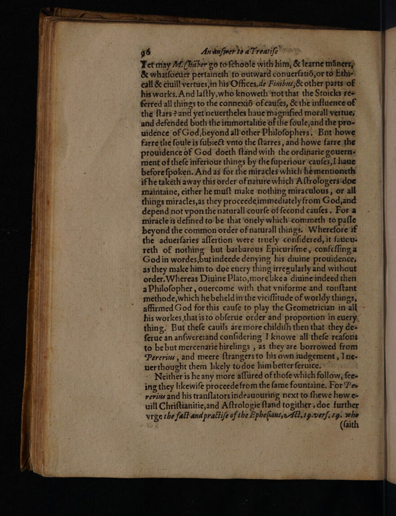 g6 Ananfwer toaTs veatife Yetmay 2£ (haber vo to'fchoole with him, &amp; fearne maners} &amp; whatfoeier pertaineth’ to outward conuerfatid,or to Ethi-’ call &amp; ciuill vertues,in his Ofiices,de Finibs,&amp; other parts of his works. And laftly,who knoweth“not that the Sroicks ree ferred all things to the connexi6 of caufes, &amp; the influence of the ftars2?.and yet nevertheles haue' magnified morall vertue; anid defended both the immortalitie of the foulejand the pro- uidence of God, beyond alPother Philofophers. Bat howe farre tne foule is fubieét vnto the ftarres ,and howe farre the prouidence of God doeth ftand with the ordinarie gouerns ment of thefe inferiour things by the fuperiour caufes,Lhaue before fpoken. And as for the miracles whith hementioneth if he taketh away this order of mature which A ftrologersidoe maintaine, either he muft make ‘nothing miraculous, or all things miracles,as they proceedeimmediately from God,and depend not vponthe naturall courfe of fecond caufes. For a miracle is defined to be that ‘onely which’ commeth ‘to pafle beyond the common order of natural things. Wherefore if the aduerfaries aflertion were truely confidered, it fatiou- reth of nothing but barbarous Epicurifme, confefling a Godin wordes,butindeede denying his diuine providence, as they make him to doe euery thing irreeularly and without order. Whereas Divine Plato,morelikea diuineindeed then aPhilofopher , ouercome with that vniforme and conftant methode, which he beheld in the viciflitude of worldy things, affirmed God for this caufe to play the Geometrician in all his workes,that isto obferue order and proportion in euery, thing. But thefe cautls are more childith then that they de= ferue an anfwere:and confidering I knowe all thefe reafons to be but mercenarie hirelings , as they are borrowed from Pererius , and meere {trangersto his own iudgement , Ine- uerthought them likely todoe him betterferuice. | Neither is he any more affured of thofe which follow, fees ing they likewife proceedefrom the fame fountaine. For Pes yevins and his tranflatorsindeauouring next to fhewe how e- will Chriftianitie,and Aftrologie ftand togither, doe further wrae the fact and prattife of the Epheftans,edtt.1g.verf. 19. Ho (faith