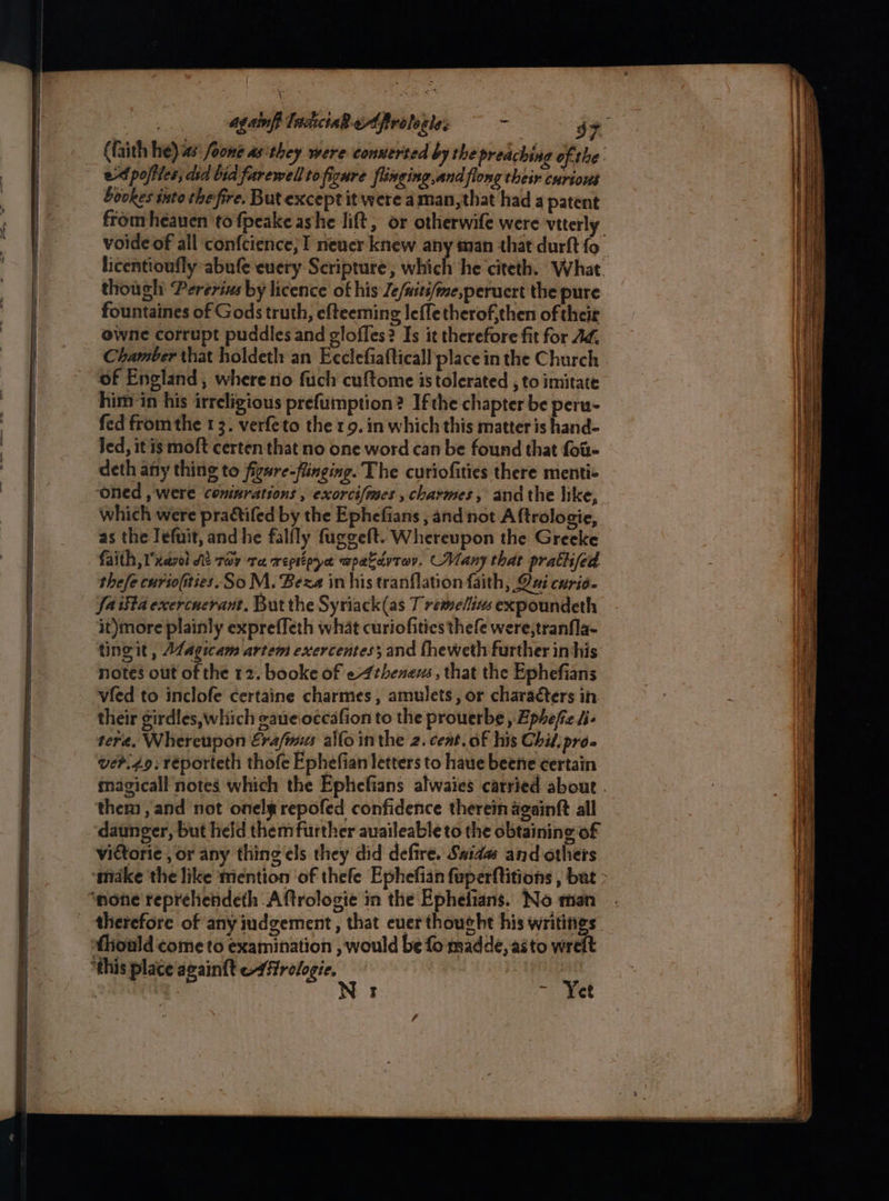 ins agains Tnckcia wAfrolerle: c 44 (faith he) as’ fone as. they were conserted by the preaching ofthe. ed poftles, dia bid farewell tofigure flinging,and flong their curious Sockes into thefire. But except it were a man, that had a patent fromheauen to fpeake ashe lift, or otherwife were vtterly licentioufly abufe euery Scripture, which he citeth. What. though: Pererins by licence of his Je/wits/me,peruert the pure fountaines of Gods truth, efteeming lefletherof,then of their owne corrupt puddles and gloffes? Is it therefore fit for Ad, Chamber that holdeth an Ecclefiafticall place in the Church of England , where rio fuch cuftome is tolerated , to imitate him in his irreligious prefumption? Ifthe chapter be peru- fed from the 13. verfeto the 19. in which this matter is hand- Jed, it is moft certen that no one word can be found that fou deth any thing to figsre-flinging. The curiofities there menti- which were praétifed by the Ephefians , and not Aftrologie, as the Jefuit, and he falfly fuggeft. Whereupon the Greeke faith ,Uxarel Kt tay Ta repsipya wpakdvtev. Many thar prath/ed thefe curio(ities. SoM. Beza in his tranflation faith, Oui curio. fa ifta exercnerant, But the Syriack(as T remelins expoundeth it)more plainly expreffeth what curiofities thefe were,tranfla- tingit , Magicam artem exercentes; and fheweth further in his notes out of the 12. booke of e4theneus , that the Ephefians vied to inclofe certaine charmes, amulets, or characters in their girdles, which eaueoccafion to the prouerbe , Ephefe i- tera. Whereupon Era/mies allo inthe 2. cent. of his Chil, pro. ver.49; réporteth thofe Ephefian letters to haue beene certain them, and not onelg repofed confidence therein againft all daunger, but held them further auaileable to the obtaining of victorie , or any thing els they did defire. Saidas and others ‘ake the like mention of thefe Ephefian feperftitions , bat therefore of any iudgement, that euerthoucht his writings fliould come to examination , would be fo madde,.asto wrelt ‘this place again{t —-4ftrologie. | N 1 ~ Yet