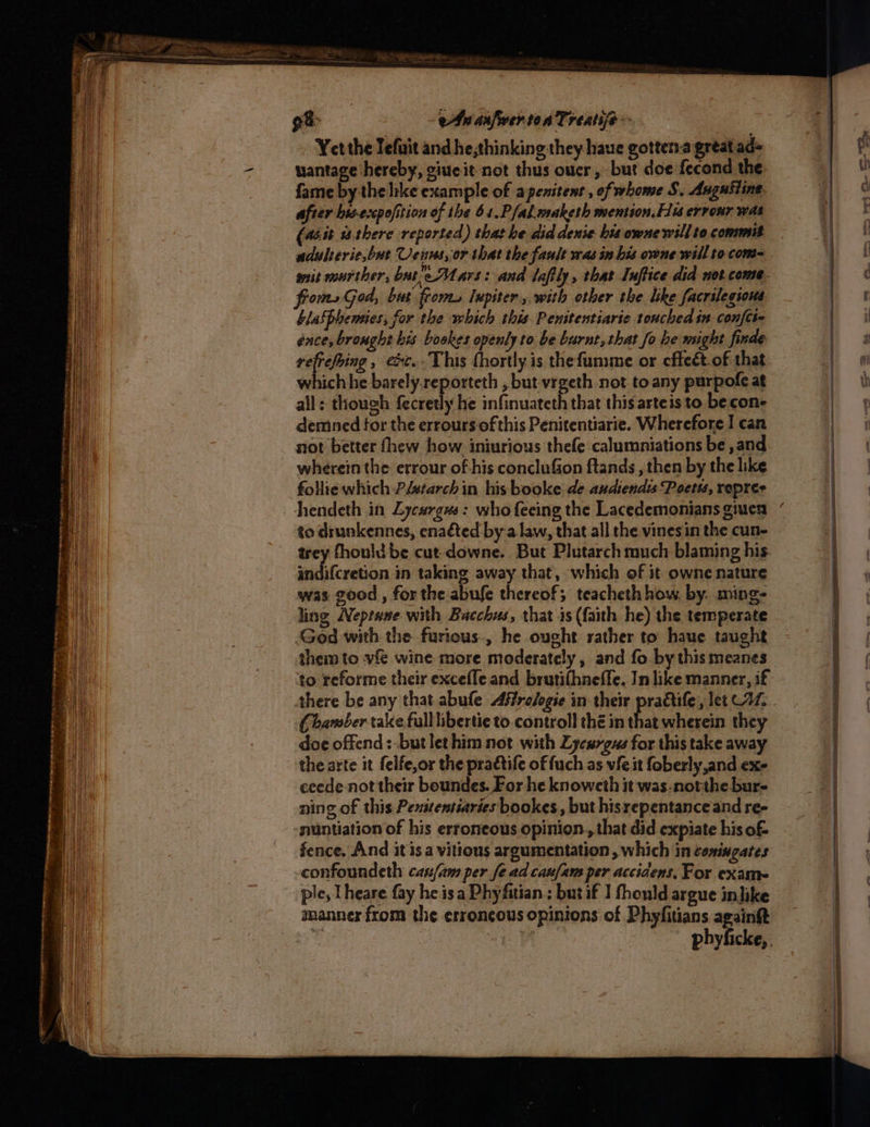 92> eAuanfver-to a Treatife Yet the Jefuit and he,thinking they haue gotten.a great ads uantage hereby, ciueit not thus ouer, but doe fecond the. fame by the like example of apenitent , of home S, Augustine after bis-excpofition of the 61.Pfak.maketh mention. fu errour was (aéit wthere reported) that he did denie his owne will to commit adulserie,bue Veuns, or that the fault was in his owne will to. com wsit mourther, bate Mars: and lafily, that Inftice did not come. froms God, bat from. lupiter, with other the like facrilegious blashbemies, for the which this Penitentiarie touched in confct- ence, brought bis bookes openly to be burnt, that fo he msight finde i ated ext. This fhortly is thefumme or cffeét.of that which he barely.reporteth , but-vrgeth not toany purpofe at all: though fecretly he infinuateth that this arteis to becon- demned for the errours of this Penitentiarie. Wherefore I can not better thew how iniurious thefe calumniations be ,and wherein the errour of his conclufion ftands , then by the like follie which Pistarch in his booke de andiendss Poetts, repres Ahendeth in Lycargus: who feeing the Lacedemonians giuen to drunkennes, ena€ted by:a law, that all the vines in the cun- trey fhouldbe cut downe. But Plutarch much blaming his aindifcretion in taking away that, which of it owne nature was good , for the abufe thereof; teacheth how, by. ming- ling Neptene with Bacchus, that is (faith he) the temperate God with the furious, he ought rather to have taught them to vfe wine more moderately, and fo by this meanes Chamber take full libertie to.controll thé in that wherein they doe offend: -butlethim not with Lycurgus for this take away the arte it felfe,or the praétife of fuch as vie it foberly and ex- ceede not their boundes. For he knowcth it was-notthe bur- ning of this Penitentiaries bookes , but hisrepentance and re- fence. And it is a vitious argumentation , which in comingates confoundeth can/am per fe ad canfam per acciaens, For exame ple, Theare fay he isa Phyfitian ; but if ] fhould argue inlike “~
