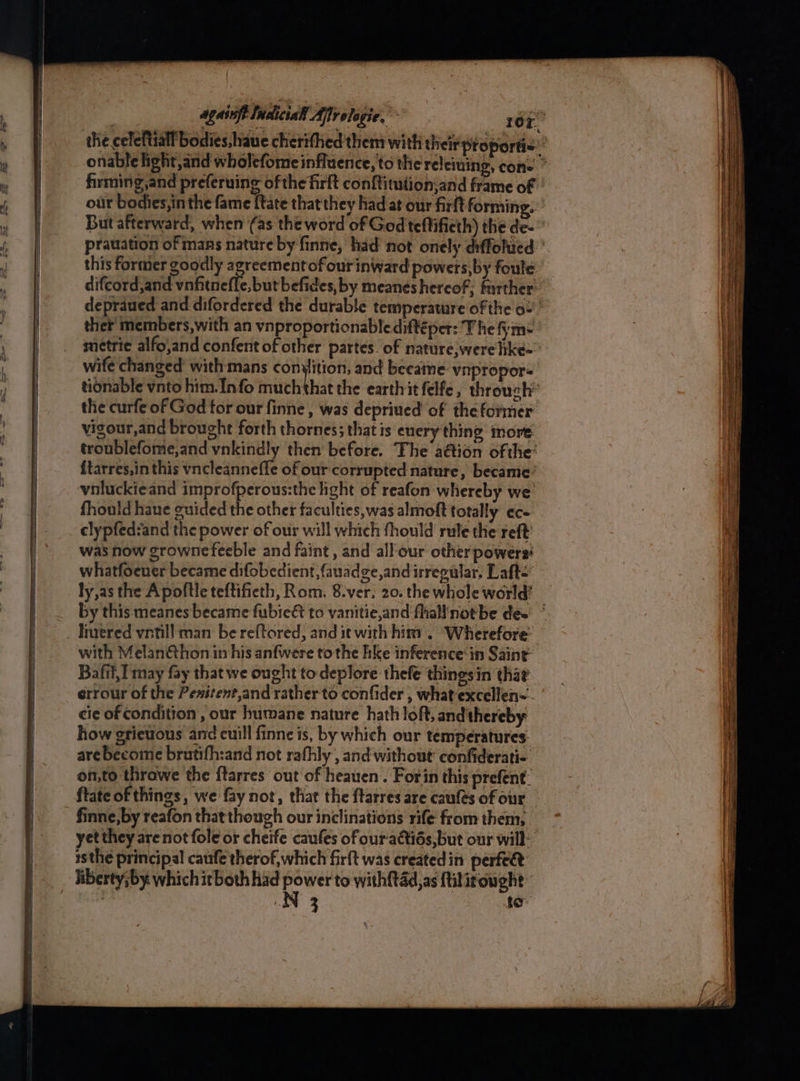 fhrming,and preferuing ofthe firft conftitution,and frame of But afterward, when (as the word of God teftifieth) the de- ‘ metric alfo,and confent of other partes. of nature, werelike= the curfe of God for our finne , was deprived of thefotmer vigour,and brought forth thornes; that is enery thing more fhould hane guided the other faculties,was almoft totally ec- clypfed:and the power of our will which fhould rule the reft was how grownefeeble and faint , and all-our otherpowers' whatfoener became difobedient,fauadge,and irregular. Laft<: ly,as the Apoftle teftifieth, Rom. 8.ver. 20. the whole world’ by this meanes became fubie& to vanitie,and fhallnotbe dee livered vritill man be reftored, and it with him . ‘Wherefore with Melanéthon in his anfwere tothe hke inference‘in Saint: Bafil,I may fay that we ought to deplore thefe thingsin thar cie of condition, our humane nature hath loft, and thereby how grievous and cuill finne is, by which our temperatures: are become brutifh:and not rafhly , and without’ confiderati- onto thrawe the f{tarres out of heauen. Forin this prefent ftate of things, we fay not, that the ftarres are caufes of our finne,by reafon that though our inclinations rife from them, yet they arenot fole or cheife caufes ofour-actids, but our will: isthe principal caufe therof, which firft was created in perfect N 3 to ~ Se ia a ae eee : = cee Sa —— ne a ————